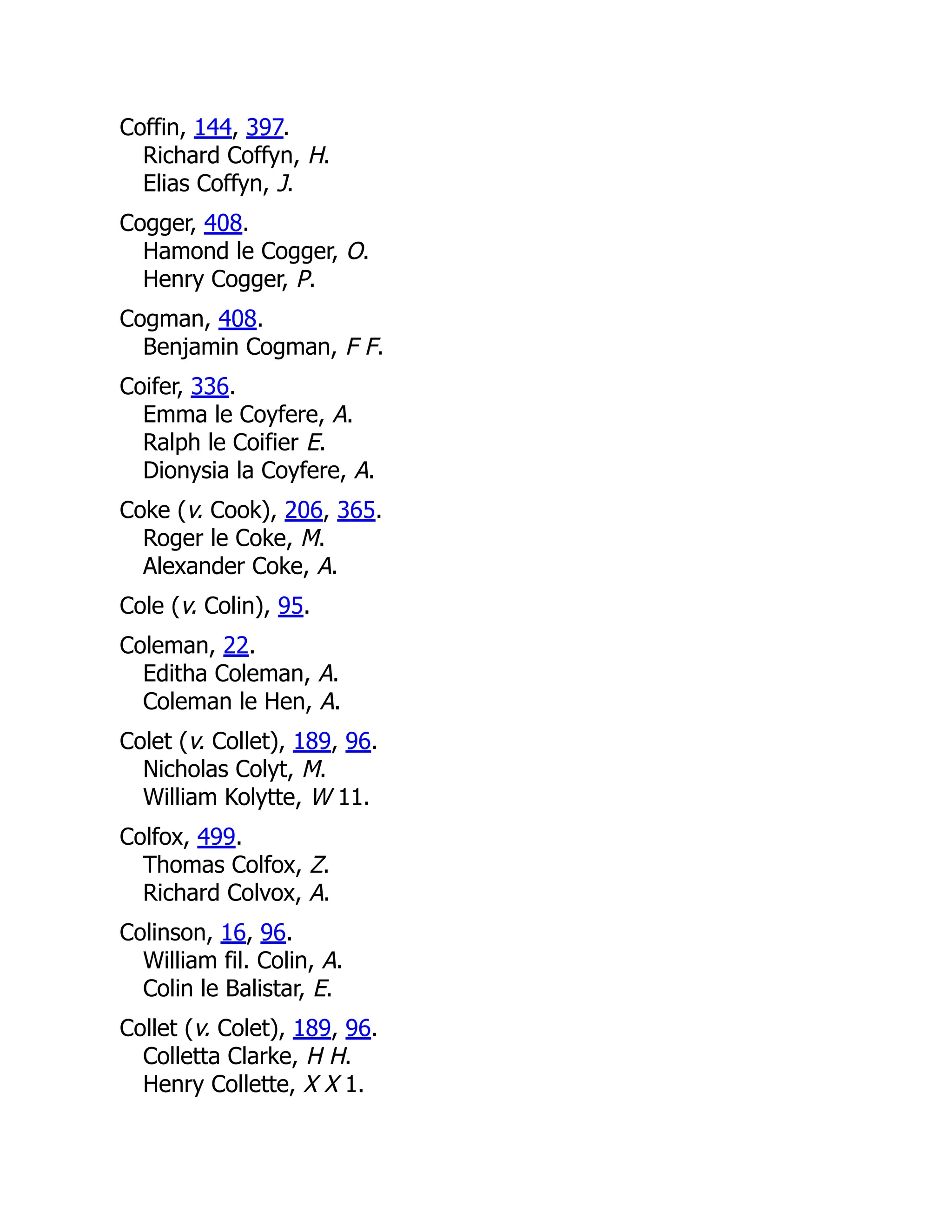 Coffin, 144, 397. Richard Coffyn, H. Elias Coffyn, J. Cogger, 408. Hamond le Cogger, O. Henry Cogger, P. Cogman, 408. Benjamin Cogman, F F. Coifer, 336. Emma le Coyfere, A. Ralph le Coifier E. Dionysia la Coyfere, A. Coke (v. Cook), 206, 365. Roger le Coke, M. Alexander Coke, A. Cole (v. Colin), 95. Coleman, 22. Editha Coleman, A. Coleman le Hen, A. Colet (v. Collet), 189, 96. Nicholas Colyt, M. William Kolytte, W 11. Colfox, 499. Thomas Colfox, Z. Richard Colvox, A. Colinson, 16, 96. William fil. Colin, A. Colin le Balistar, E. Collet (v. Colet), 189, 96. Colletta Clarke, H H. Henry Collette, X X 1. 
