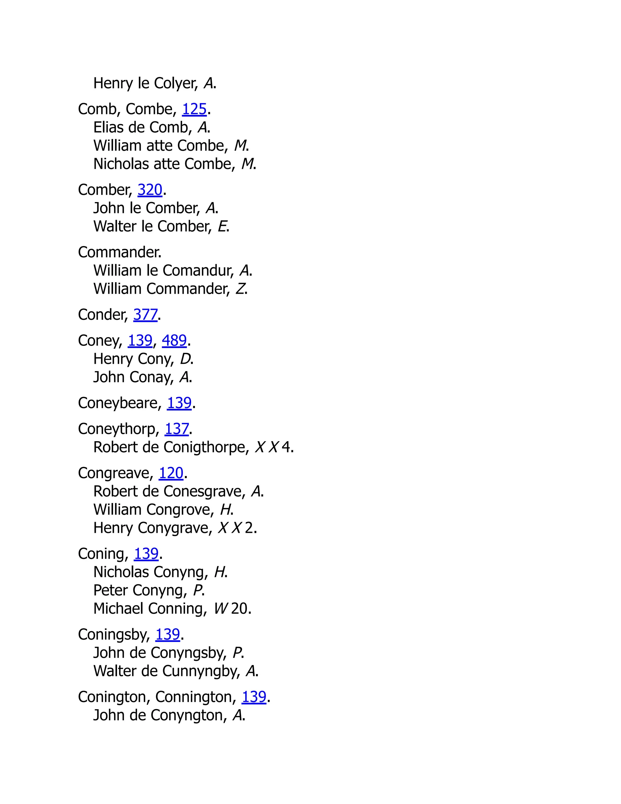 Henry le Colyer, A. Comb, Combe, 125. Elias de Comb, A. William atte Combe, M. Nicholas atte Combe, M. Comber, 320. John le Comber, A. Walter le Comber, E. Commander. William le Comandur, A. William Commander, Z. Conder, 377. Coney, 139, 489. Henry Cony, D. John Conay, A. Coneybeare, 139. Coneythorp, 137. Robert de Conigthorpe, X X 4. Congreave, 120. Robert de Conesgrave, A. William Congrove, H. Henry Conygrave, X X 2. Coning, 139. Nicholas Conyng, H. Peter Conyng, P. Michael Conning, W 20. Coningsby, 139. John de Conyngsby, P. Walter de Cunnyngby, A. Conington, Connington, 139. John de Conyngton, A. 