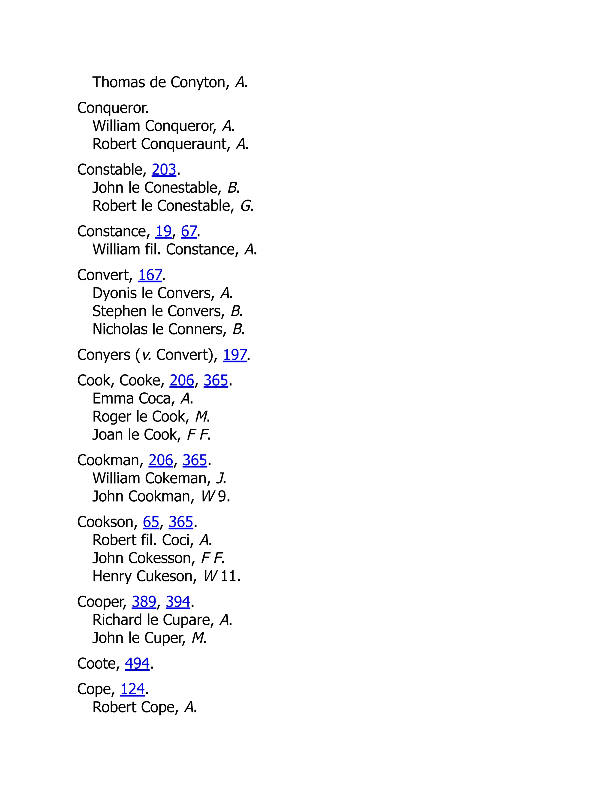 Thomas de Conyton, A. Conqueror. William Conqueror, A. Robert Conqueraunt, A. Constable, 203. John le Conestable, B. Robert le Conestable, G. Constance, 19, 67. William fil. Constance, A. Convert, 167. Dyonis le Convers, A. Stephen le Convers, B. Nicholas le Conners, B. Conyers (v. Convert), 197. Cook, Cooke, 206, 365. Emma Coca, A. Roger le Cook, M. Joan le Cook, F F. Cookman, 206, 365. William Cokeman, J. John Cookman, W 9. Cookson, 65, 365. Robert fil. Coci, A. John Cokesson, F F. Henry Cukeson, W 11. Cooper, 389, 394. Richard le Cupare, A. John le Cuper, M. Coote, 494. Cope, 124. Robert Cope, A. 
