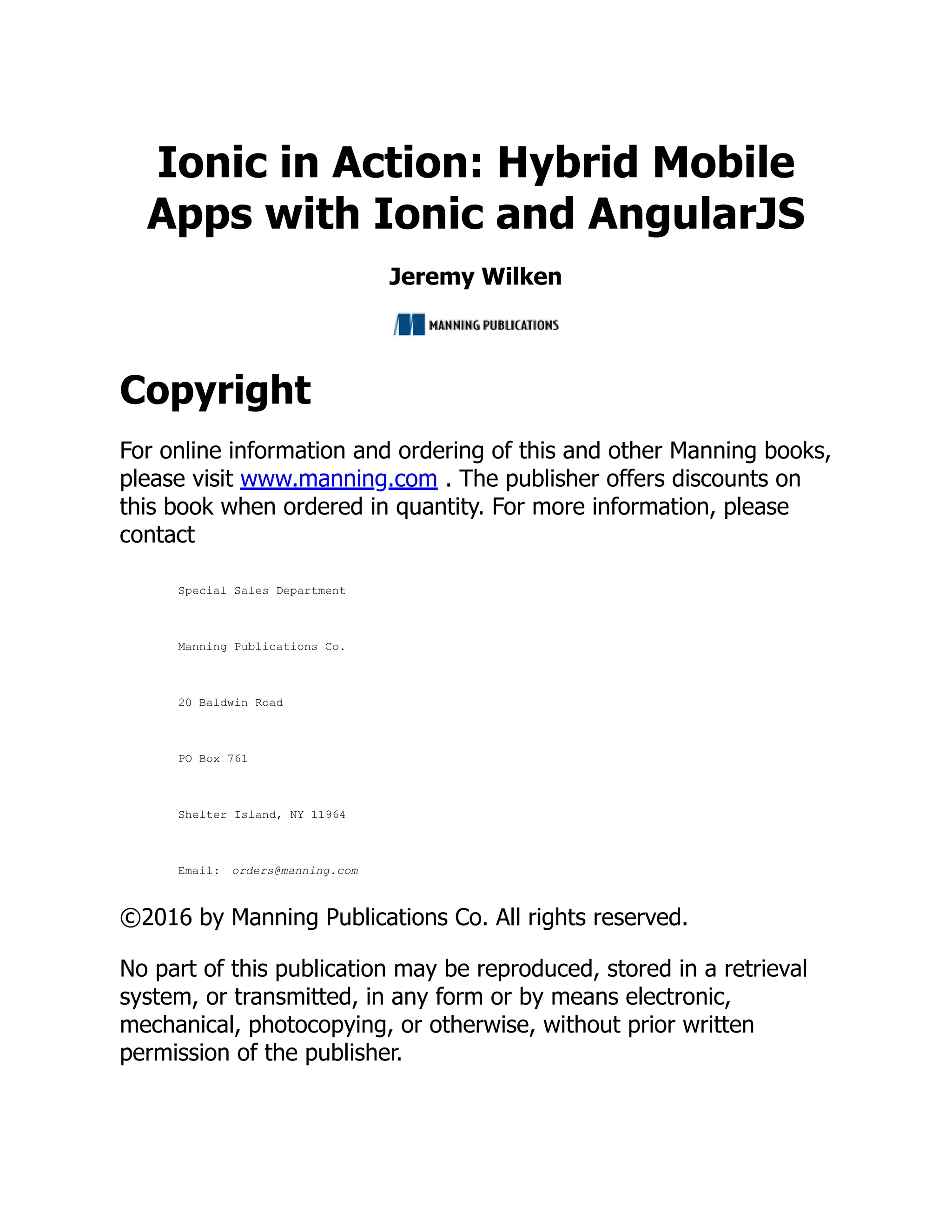 Ionic in Action: Hybrid Mobile Apps with Ionic and AngularJS Jeremy Wilken Copyright For online information and ordering of this and other Manning books, please visit www.manning.com . The publisher offers discounts on this book when ordered in quantity. For more information, please contact Special Sales Department Manning Publications Co. 20 Baldwin Road PO Box 761 Shelter Island, NY 11964 Email: orders@manning.com ©2016 by Manning Publications Co. All rights reserved. No part of this publication may be reproduced, stored in a retrieval system, or transmitted, in any form or by means electronic, mechanical, photocopying, or otherwise, without prior written permission of the publisher. 