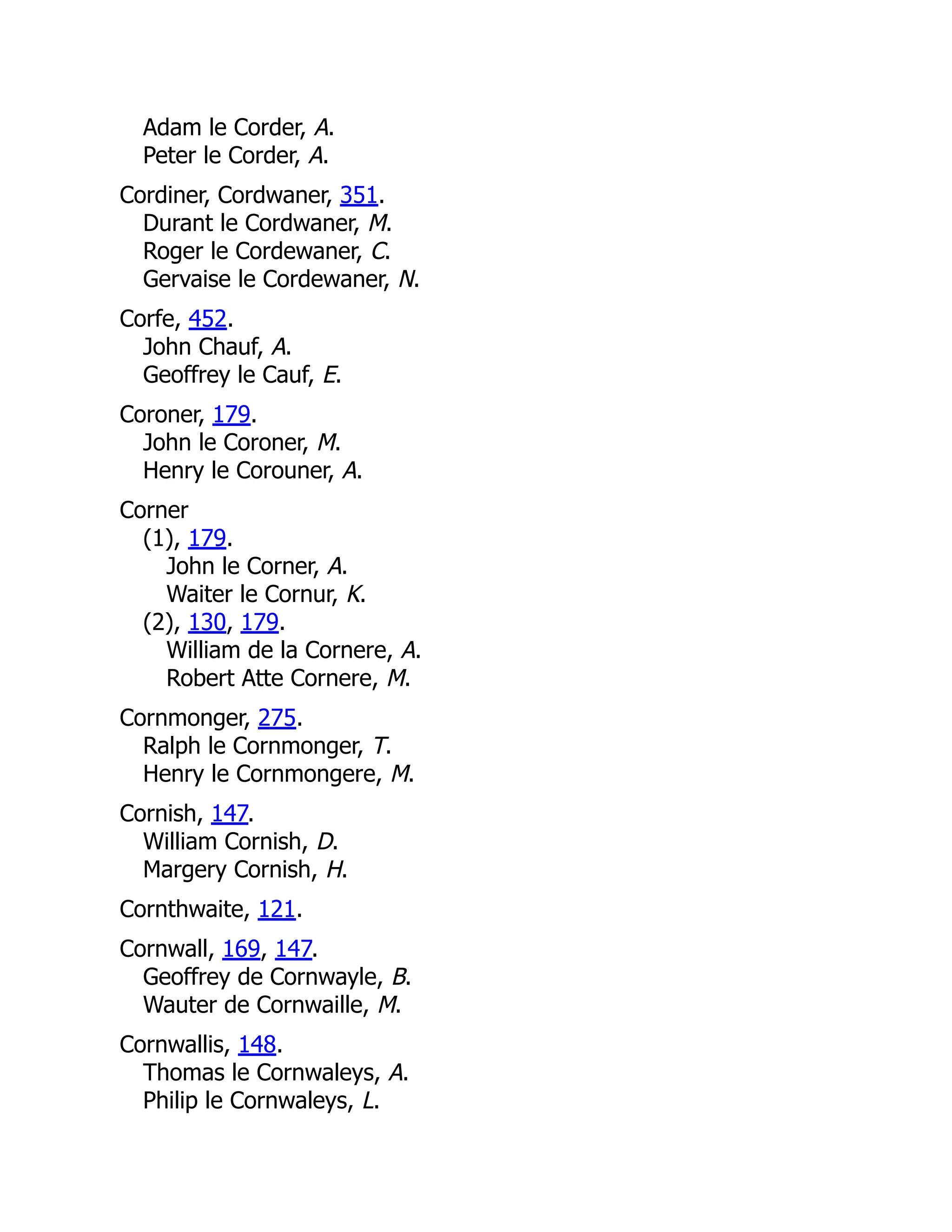 Adam le Corder, A. Peter le Corder, A. Cordiner, Cordwaner, 351. Durant le Cordwaner, M. Roger le Cordewaner, C. Gervaise le Cordewaner, N. Corfe, 452. John Chauf, A. Geoffrey le Cauf, E. Coroner, 179. John le Coroner, M. Henry le Corouner, A. Corner (1), 179. John le Corner, A. Waiter le Cornur, K. (2), 130, 179. William de la Cornere, A. Robert Atte Cornere, M. Cornmonger, 275. Ralph le Cornmonger, T. Henry le Cornmongere, M. Cornish, 147. William Cornish, D. Margery Cornish, H. Cornthwaite, 121. Cornwall, 169, 147. Geoffrey de Cornwayle, B. Wauter de Cornwaille, M. Cornwallis, 148. Thomas le Cornwaleys, A. Philip le Cornwaleys, L. 