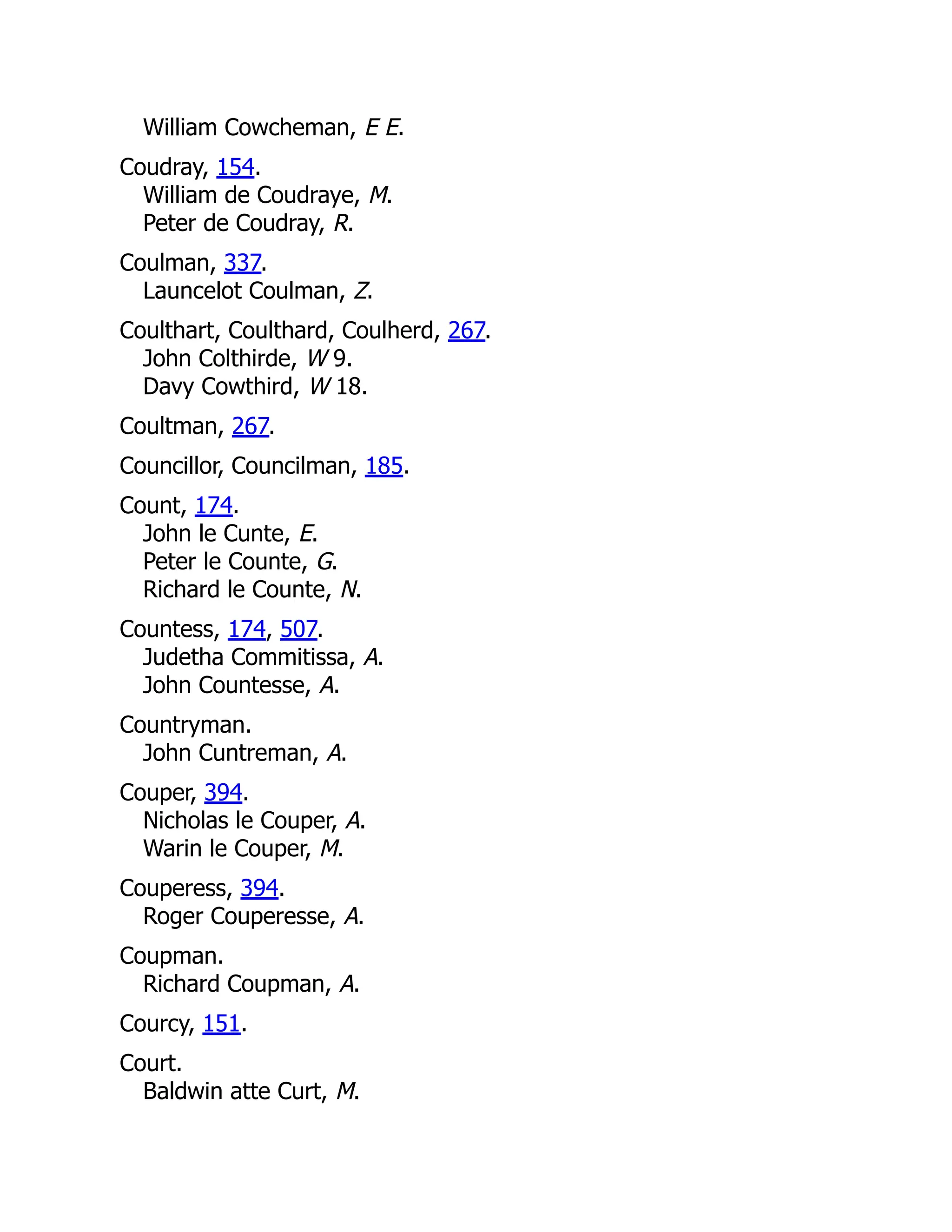 William Cowcheman, E E. Coudray, 154. William de Coudraye, M. Peter de Coudray, R. Coulman, 337. Launcelot Coulman, Z. Coulthart, Coulthard, Coulherd, 267. John Colthirde, W 9. Davy Cowthird, W 18. Coultman, 267. Councillor, Councilman, 185. Count, 174. John le Cunte, E. Peter le Counte, G. Richard le Counte, N. Countess, 174, 507. Judetha Commitissa, A. John Countesse, A. Countryman. John Cuntreman, A. Couper, 394. Nicholas le Couper, A. Warin le Couper, M. Couperess, 394. Roger Couperesse, A. Coupman. Richard Coupman, A. Courcy, 151. Court. Baldwin atte Curt, M. 