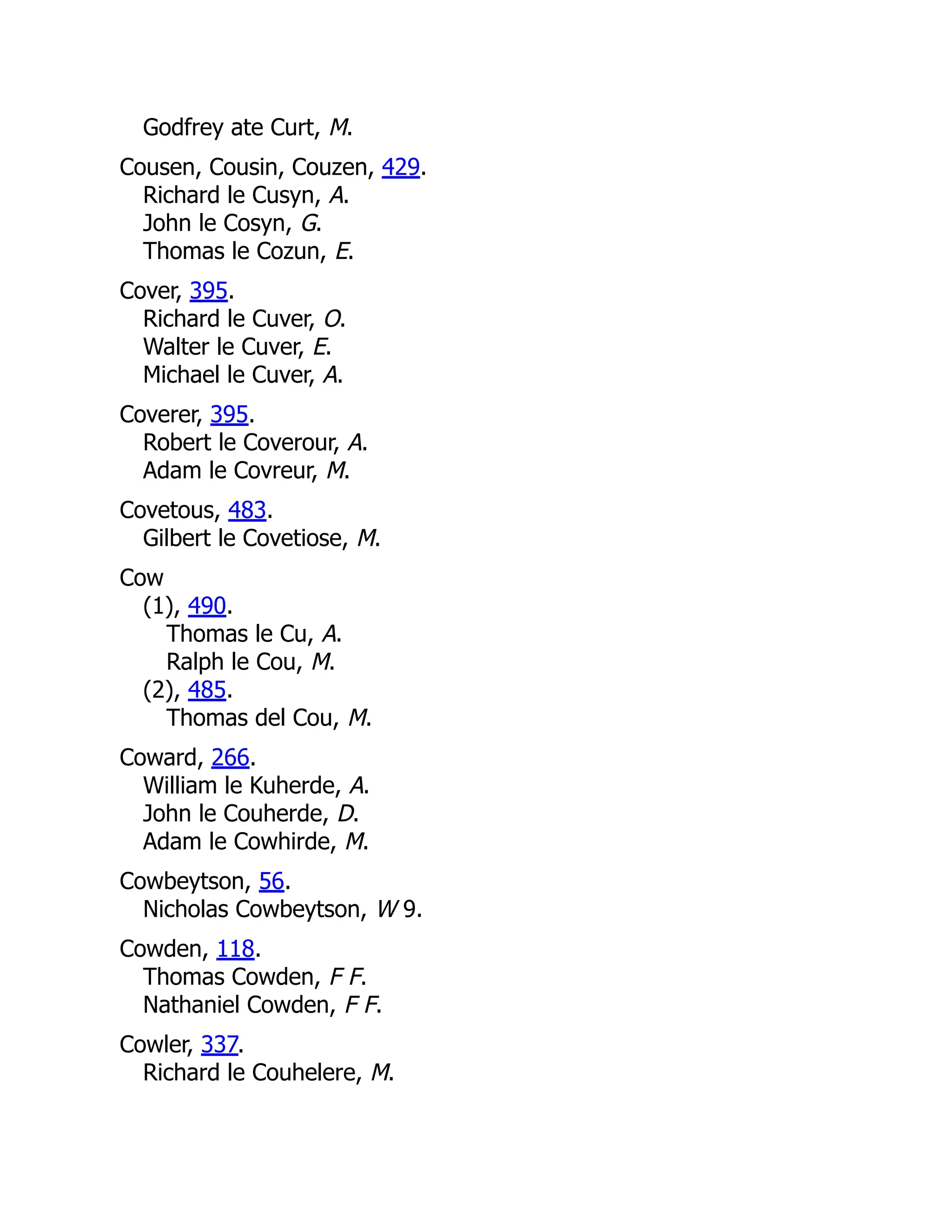 Godfrey ate Curt, M. Cousen, Cousin, Couzen, 429. Richard le Cusyn, A. John le Cosyn, G. Thomas le Cozun, E. Cover, 395. Richard le Cuver, O. Walter le Cuver, E. Michael le Cuver, A. Coverer, 395. Robert le Coverour, A. Adam le Covreur, M. Covetous, 483. Gilbert le Covetiose, M. Cow (1), 490. Thomas le Cu, A. Ralph le Cou, M. (2), 485. Thomas del Cou, M. Coward, 266. William le Kuherde, A. John le Couherde, D. Adam le Cowhirde, M. Cowbeytson, 56. Nicholas Cowbeytson, W 9. Cowden, 118. Thomas Cowden, F F. Nathaniel Cowden, F F. Cowler, 337. Richard le Couhelere, M. 