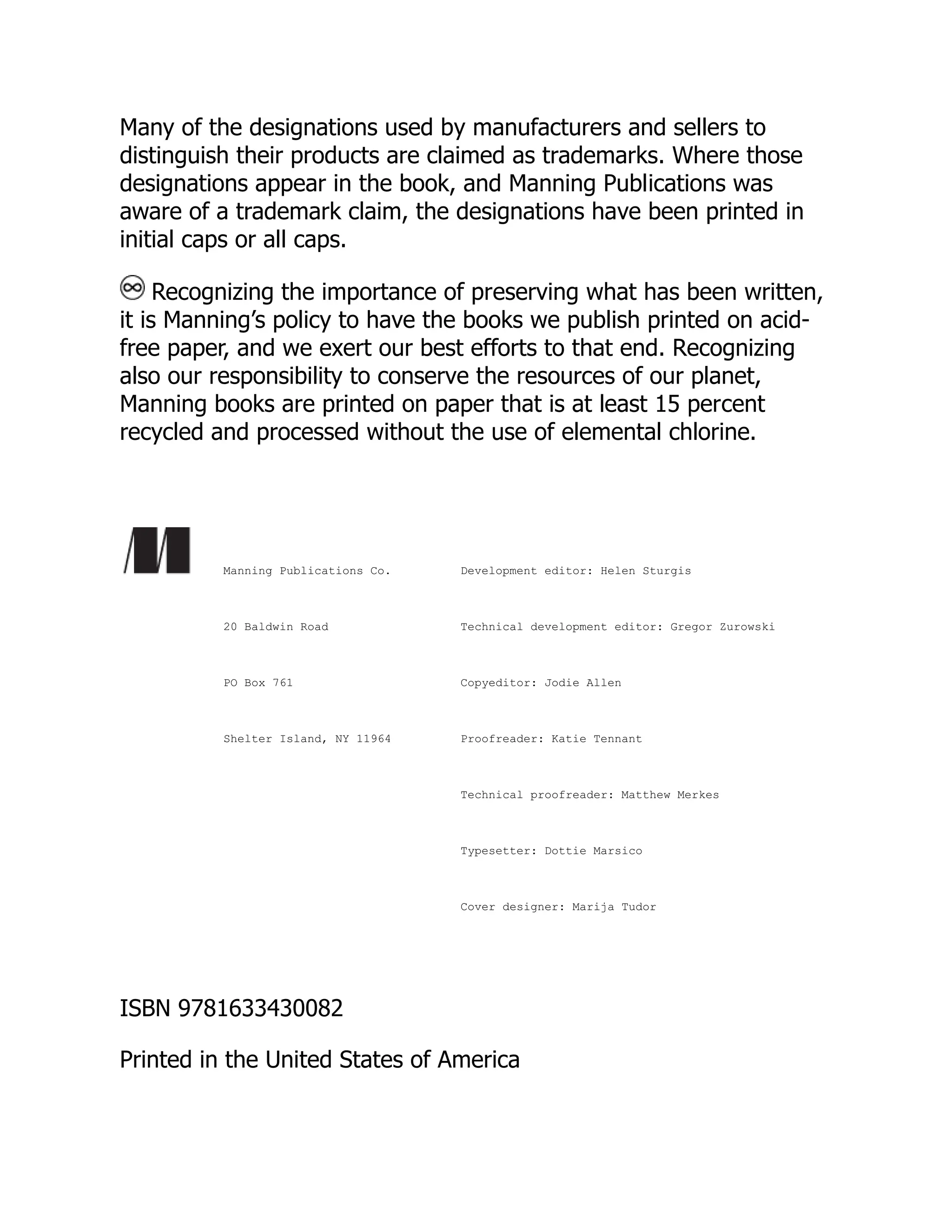Many of the designations used by manufacturers and sellers to distinguish their products are claimed as trademarks. Where those designations appear in the book, and Manning Publications was aware of a trademark claim, the designations have been printed in initial caps or all caps. Recognizing the importance of preserving what has been written, it is Manning’s policy to have the books we publish printed on acid- free paper, and we exert our best efforts to that end. Recognizing also our responsibility to conserve the resources of our planet, Manning books are printed on paper that is at least 15 percent recycled and processed without the use of elemental chlorine. Manning Publications Co. 20 Baldwin Road PO Box 761 Shelter Island, NY 11964 Development editor: Helen Sturgis Technical development editor: Gregor Zurowski Copyeditor: Jodie Allen Proofreader: Katie Tennant Technical proofreader: Matthew Merkes Typesetter: Dottie Marsico Cover designer: Marija Tudor ISBN 9781633430082 Printed in the United States of America 