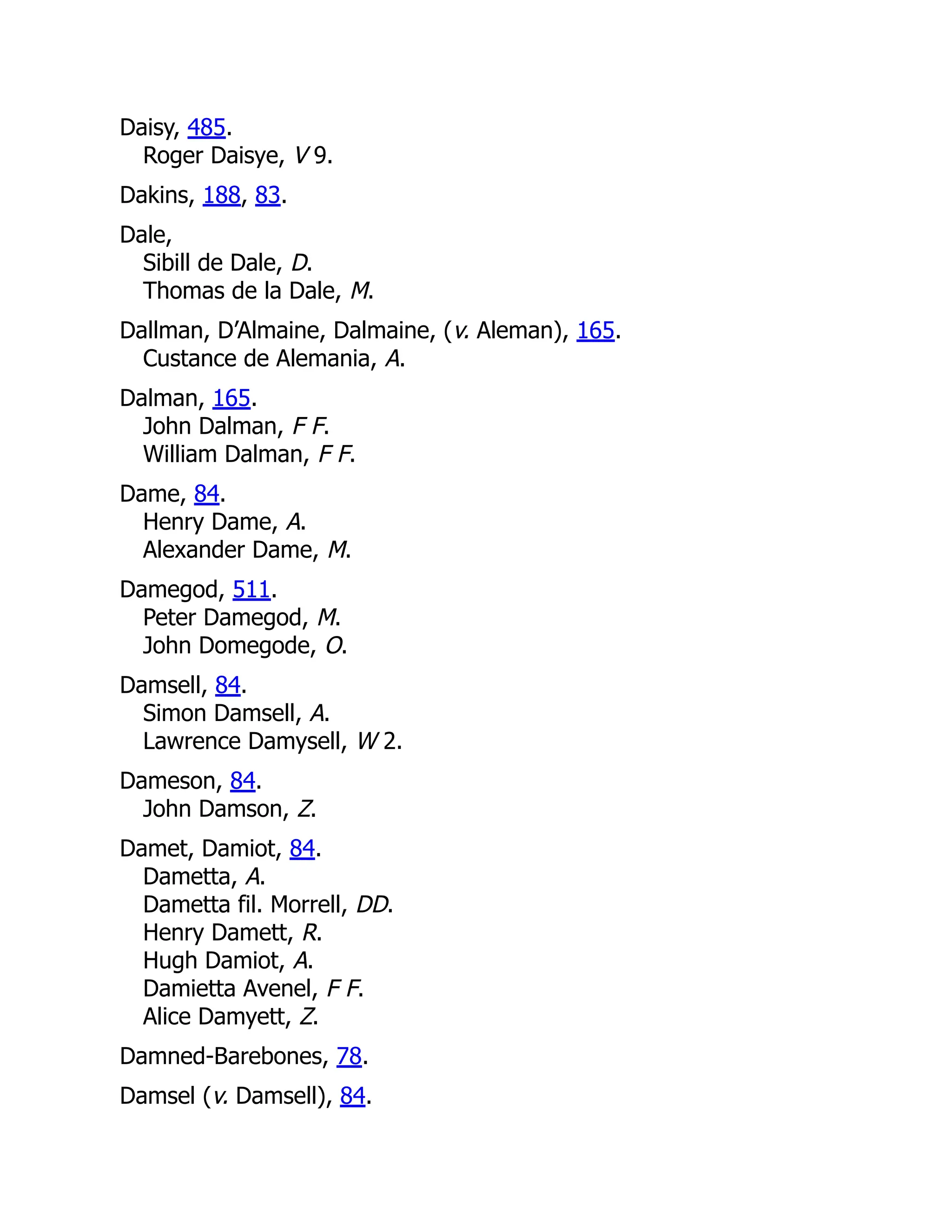 Daisy, 485. Roger Daisye, V 9. Dakins, 188, 83. Dale, Sibill de Dale, D. Thomas de la Dale, M. Dallman, D’Almaine, Dalmaine, (v. Aleman), 165. Custance de Alemania, A. Dalman, 165. John Dalman, F F. William Dalman, F F. Dame, 84. Henry Dame, A. Alexander Dame, M. Damegod, 511. Peter Damegod, M. John Domegode, O. Damsell, 84. Simon Damsell, A. Lawrence Damysell, W 2. Dameson, 84. John Damson, Z. Damet, Damiot, 84. Dametta, A. Dametta fil. Morrell, DD. Henry Damett, R. Hugh Damiot, A. Damietta Avenel, F F. Alice Damyett, Z. Damned-Barebones, 78. Damsel (v. Damsell), 84. 