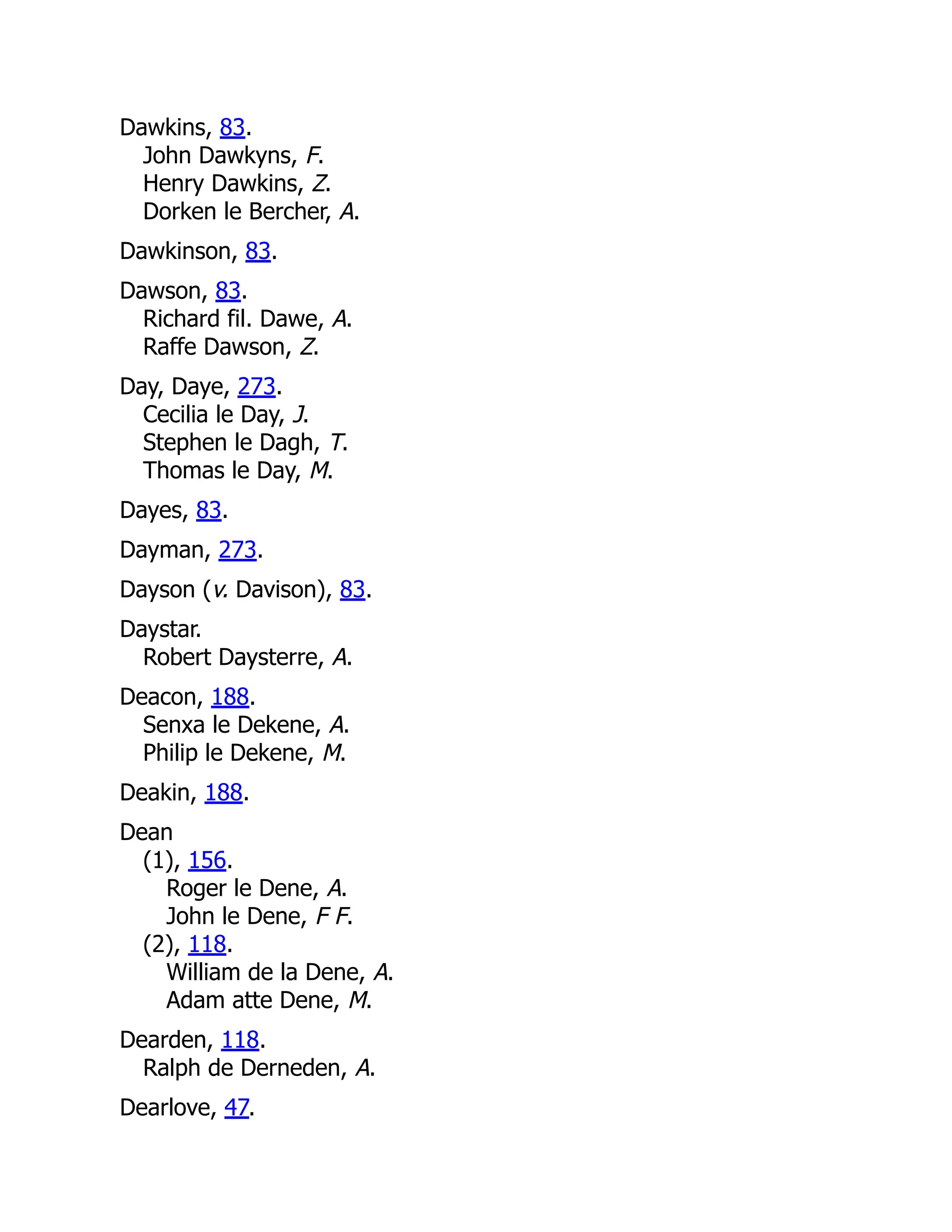 Dawkins, 83. John Dawkyns, F. Henry Dawkins, Z. Dorken le Bercher, A. Dawkinson, 83. Dawson, 83. Richard fil. Dawe, A. Raffe Dawson, Z. Day, Daye, 273. Cecilia le Day, J. Stephen le Dagh, T. Thomas le Day, M. Dayes, 83. Dayman, 273. Dayson (v. Davison), 83. Daystar. Robert Daysterre, A. Deacon, 188. Senxa le Dekene, A. Philip le Dekene, M. Deakin, 188. Dean (1), 156. Roger le Dene, A. John le Dene, F F. (2), 118. William de la Dene, A. Adam atte Dene, M. Dearden, 118. Ralph de Derneden, A. Dearlove, 47. 
