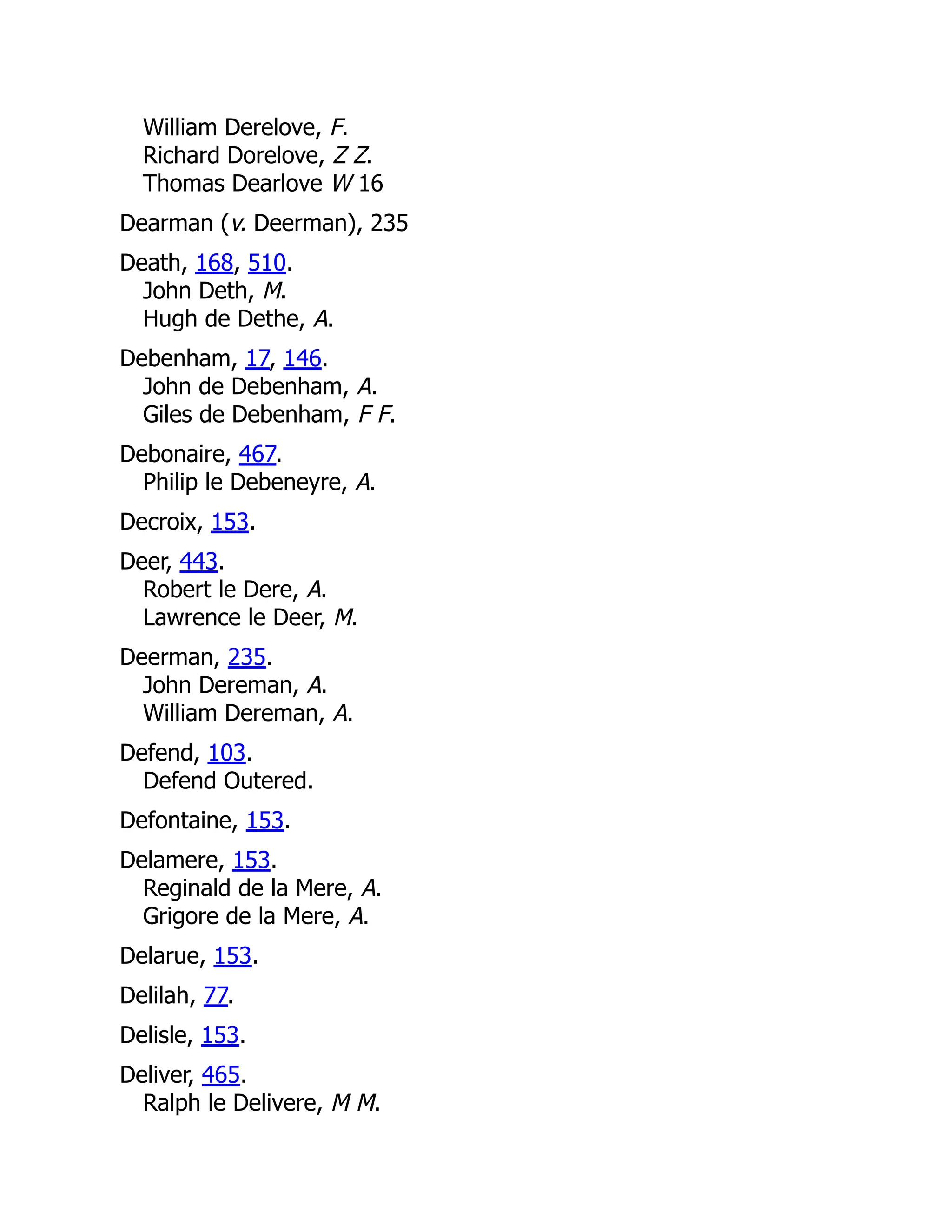 William Derelove, F. Richard Dorelove, Z Z. Thomas Dearlove W 16 Dearman (v. Deerman), 235 Death, 168, 510. John Deth, M. Hugh de Dethe, A. Debenham, 17, 146. John de Debenham, A. Giles de Debenham, F F. Debonaire, 467. Philip le Debeneyre, A. Decroix, 153. Deer, 443. Robert le Dere, A. Lawrence le Deer, M. Deerman, 235. John Dereman, A. William Dereman, A. Defend, 103. Defend Outered. Defontaine, 153. Delamere, 153. Reginald de la Mere, A. Grigore de la Mere, A. Delarue, 153. Delilah, 77. Delisle, 153. Deliver, 465. Ralph le Delivere, M M. 