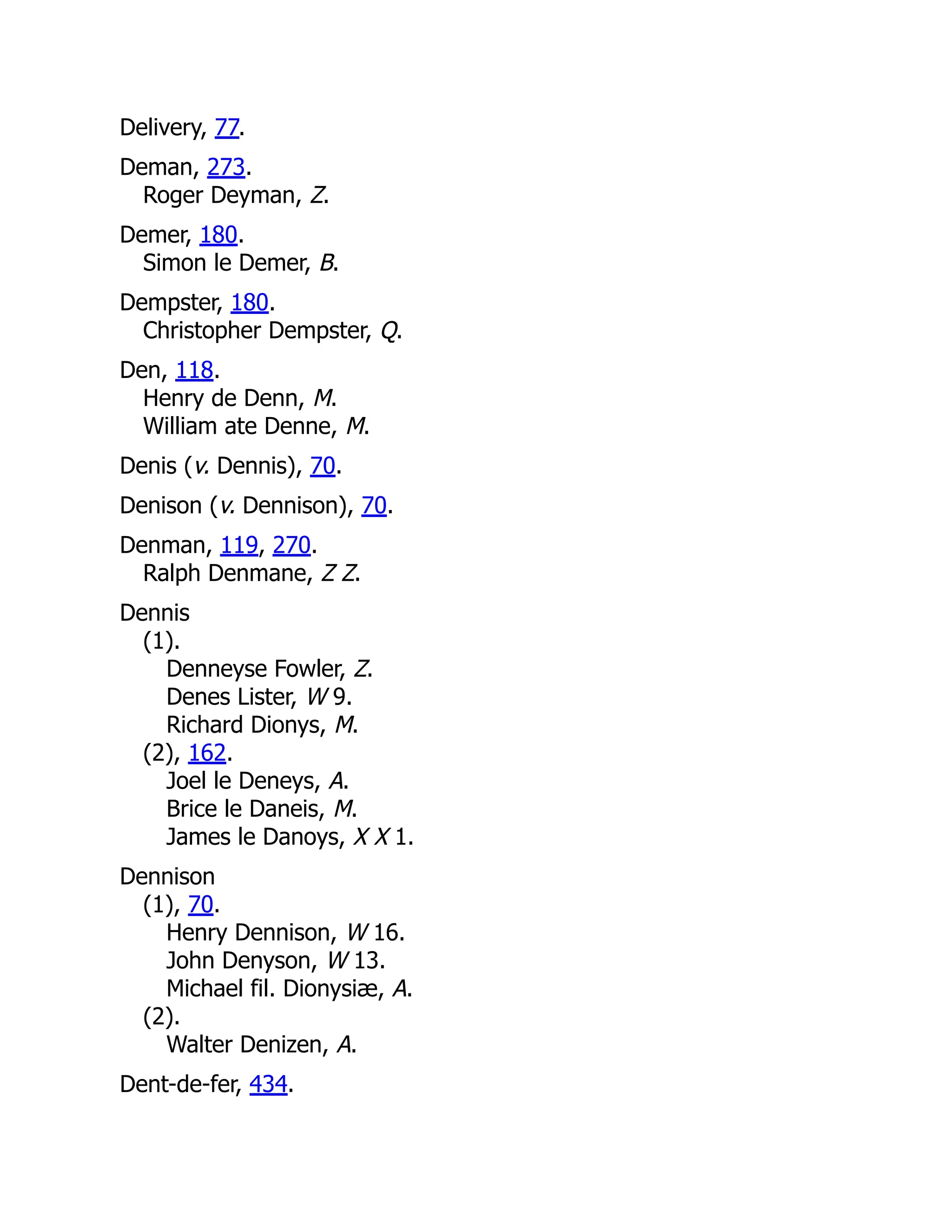 Delivery, 77. Deman, 273. Roger Deyman, Z. Demer, 180. Simon le Demer, B. Dempster, 180. Christopher Dempster, Q. Den, 118. Henry de Denn, M. William ate Denne, M. Denis (v. Dennis), 70. Denison (v. Dennison), 70. Denman, 119, 270. Ralph Denmane, Z Z. Dennis (1). Denneyse Fowler, Z. Denes Lister, W 9. Richard Dionys, M. (2), 162. Joel le Deneys, A. Brice le Daneis, M. James le Danoys, X X 1. Dennison (1), 70. Henry Dennison, W 16. John Denyson, W 13. Michael fil. Dionysiæ, A. (2). Walter Denizen, A. Dent-de-fer, 434. 