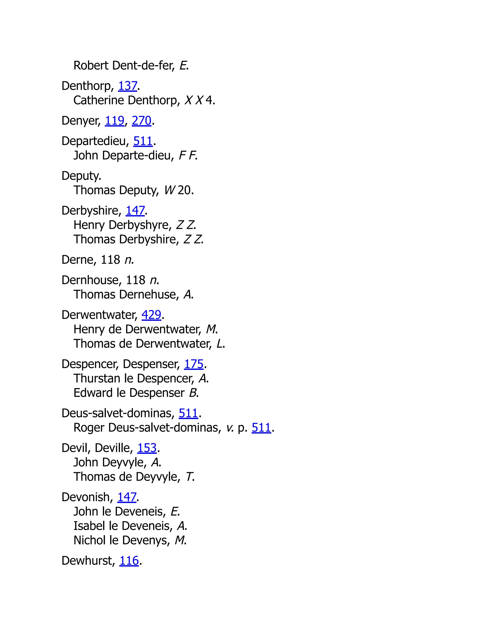 Robert Dent-de-fer, E. Denthorp, 137. Catherine Denthorp, X X 4. Denyer, 119, 270. Departedieu, 511. John Departe-dieu, F F. Deputy. Thomas Deputy, W 20. Derbyshire, 147. Henry Derbyshyre, Z Z. Thomas Derbyshire, Z Z. Derne, 118 n. Dernhouse, 118 n. Thomas Dernehuse, A. Derwentwater, 429. Henry de Derwentwater, M. Thomas de Derwentwater, L. Despencer, Despenser, 175. Thurstan le Despencer, A. Edward le Despenser B. Deus-salvet-dominas, 511. Roger Deus-salvet-dominas, v. p. 511. Devil, Deville, 153. John Deyvyle, A. Thomas de Deyvyle, T. Devonish, 147. John le Deveneis, E. Isabel le Deveneis, A. Nichol le Devenys, M. Dewhurst, 116. 