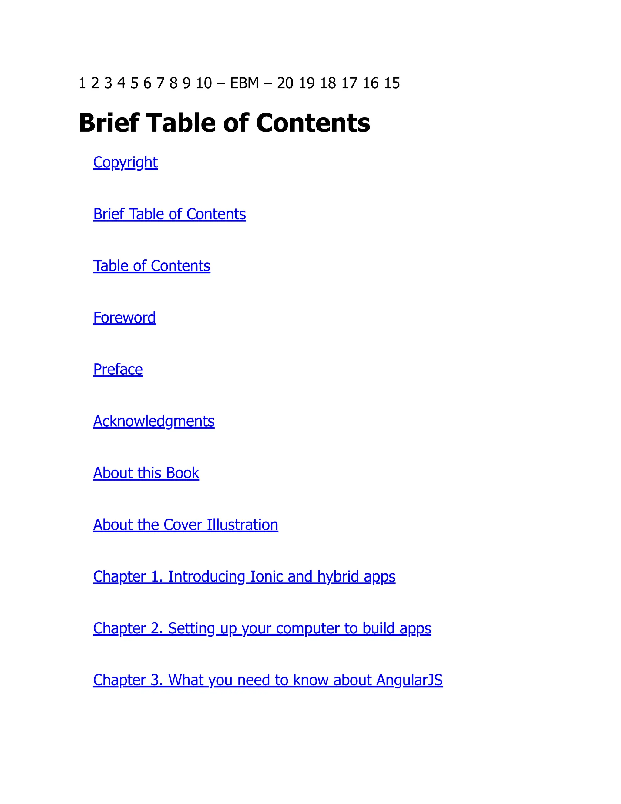 1 2 3 4 5 6 7 8 9 10 – EBM – 20 19 18 17 16 15 Brief Table of Contents Copyright Brief Table of Contents Table of Contents Foreword Preface Acknowledgments About this Book About the Cover Illustration Chapter 1. Introducing Ionic and hybrid apps Chapter 2. Setting up your computer to build apps Chapter 3. What you need to know about AngularJS 