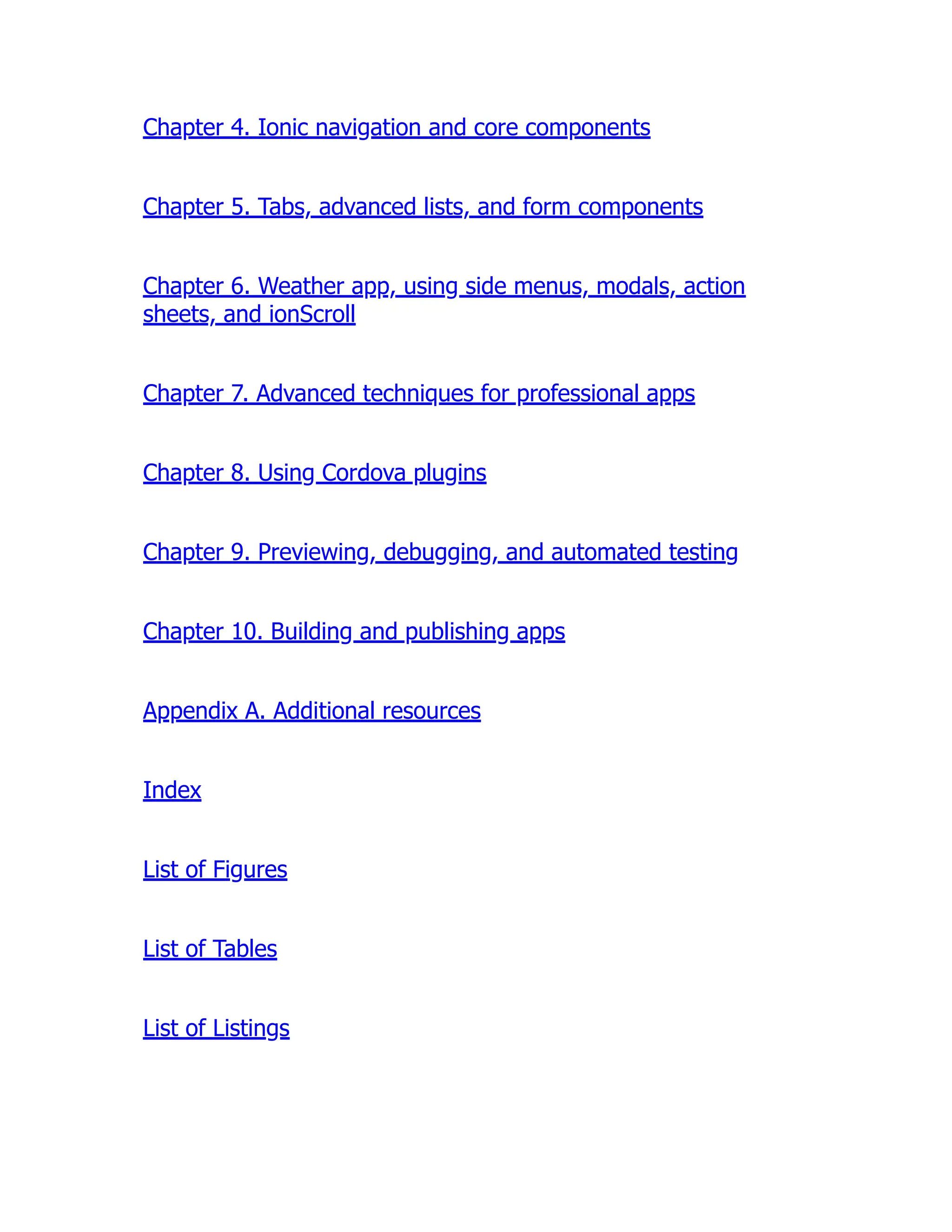 Chapter 4. Ionic navigation and core components Chapter 5. Tabs, advanced lists, and form components Chapter 6. Weather app, using side menus, modals, action sheets, and ionScroll Chapter 7. Advanced techniques for professional apps Chapter 8. Using Cordova plugins Chapter 9. Previewing, debugging, and automated testing Chapter 10. Building and publishing apps Appendix A. Additional resources Index List of Figures List of Tables List of Listings 