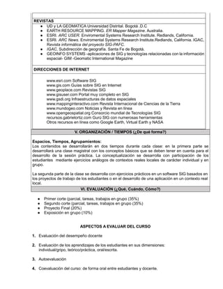 REVISTAS
● UD y LA GEOMATICA Universidad Distrital. Bogotá .D.C
● EARTH RESOURCE MAPPING. ER Mapper Magazine. Australia.
● ESRI. ARC USER. Enviromental Systems Research Institute. Redlands, California.
● ESRI. ARC News. Enviromental Systems Research Institute.Redlands, California. IGAC,
Revista informática del proyecto SIG-PAFC.
● IGAC, Subdirección de geografía. Santa Fe de Bogotá.
● GEOINFO SYSTEMS -aplicaciones de SIG y tecnologías relacionadas con la información
espacial- GIM -Geomatic International Magazine
DIRECCIONES DE INTERNET
www.esri.com Software SIG
www.gis.com Guías sobre SIG en Internet
www.geoplace.com Revistas SIG
www.gisuser.com Portal muy completo en SIG
www.gsdi.org Infraestructuras de datos espaciales
www.mappinginteractivo.com Revista Internacional de Ciencias de la Tierra
www.mundogeo.com Noticias y Revista en línea
www.opengeospatial.org Consorcio mundial de Tecnologías SIG
recursos.gabrielortiz.com Gurú SIG con numerosas herramientas
Otros recursos en línea como Google Earth, Virtual Earth y NASA
V. ORGANIZACIÓN / TIEMPOS (¿De qué forma?)
Espacios, Tiempos, Agrupamientos:
Los contenidos se desarrollarán en dos tiempos durante cada clase: en la primera parte se
desarrollará una clase magistral con los conceptos básicos que se deben tener en cuenta para el
desarrollo de la sesión práctica. La conceptualización se desarrolla con participación de los
estudiantes mediante ejercicios análogos de contextos reales locales de carácter individual y en
grupo.
La segunda parte de la clase se desarrolla con ejercicios prácticos en un software SIG basados en
los proyectos de trabajo de los estudiantes o en el desarrollo de una aplicación en un contexto real
local.
VI. EVALUACIÓN (¿Qué, Cuándo, Cómo?)
● Primer corte (parcial, tareas, trabajos en grupo (35%)
● Segundo corte (parcial, tareas, trabajos en grupo (35%)
● Proyecto Final (20%)
● Exposición en grupo (10%)
ASPECTOS A EVALUAR DEL CURSO
1. Evaluación del desempeño docente
2. Evaluación de los aprendizajes de los estudiantes en sus dimensiones:
individual/gripo, teórico/práctica, oral/escrita.
3. Autoevaluación
4. Coevaluación del curso: de forma oral entre estudiantes y docente.
 