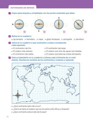 ACTIVIDADES DE REPASO
1 	 Copia estas brújulas y complétalas con los puntos cardinales que faltan.
2 	 Define en tu cuaderno:
  eje terrestre	  hemisferio	  mapa	   globo terráqueo	  cartografía	  planisferio
3 	 Indica en tu cuaderno a qué continente u océano corresponde
cada expresión.
 El continente más frío. 	  El continente más largo.
 El océano más extenso. 	  El océano que tiene las aguas casi heladas.
 El continente más cálido.	  El océano que baña las costas de España.
4 	 Calca el planisferio en tu cuaderno y colorea cada continente de un color
distinto. Escribe los nombres de los continentes y océanos y responde.
ACTIVIDADES DE REPASO
 ¿Qué continente está más al sur?
 ¿Cómo se llama el océano que se encuentra entre África y Oceanía?
 ¿Qué continente está al este de Europa?
N
O E
S
A B C D
E
S
N
O
26
 