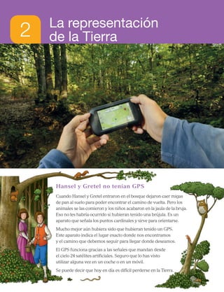 2 La representación
de la Tierra
Hansel y Gretel no tenían GPS
Cuando Hansel y Gretel entraron en el bosque dejaron caer migas
de pan al suelo para poder encontrar el camino de vuelta. Pero los
animales se las comieron y los niños acabaron en la jaula de la bruja.
Eso no les habría ocurrido si hubieran tenido una brújula. Es un
aparato que señala los puntos cardinales y sirve para orientarse.
Mucho mejor aún hubiera sido que hubieran tenido un GPS.
Este aparato indica el lugar exacto donde nos encontramos
y el camino que debemos seguir para llegar donde deseamos.
El GPS funciona gracias a las señales que mandan desde
el cielo 24 satélites artificiales. Seguro que lo has visto
utilizar alguna vez en un coche o en un móvil.
Se puede decir que hoy en día es difícil perderse en la Tierra.
16
 