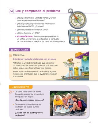 Lee y comprende el problema
 ¿Qué podrían haber utilizado Hansel y Gretel
para no perderse en el bosque?
 ¿Qué aparato proporciona más información:
la brújula o el GPS? ¿Por qué?
 ¿Dónde puedes encontrar un GPS?
 ¿Cómo funciona un GPS?
 EXPRESIÓN ORAL. Piensa para qué puede servir
un GPS a un marinero, a un taxista o al conductor
de una ambulancia y explica tus ideas a tus compañeros.
SABER HACER
TAREA FINAL
Orientarse y calcular distancias con un plano
Al final de la unidad demostrarás que sabes leer
un plano, calcular distancias y decidir qué dirección
debes seguir para llegar al lugar que desees.
Antes, aprenderás los puntos cardinales y algunos
métodos de orientación que te ayudarán a resolver
la actividad.
 La Tierra tiene forma de esfera.
Se puede representar en un globo
terráqueo y en mapas.
¿Qué tipos de mapas conoces?
 Para orientarnos en los mapas,
se utilizan los cuatro puntos
cardinales.
¿Cuáles son los cuatro puntos
cardinales?
¿QUÉ SABES YA?
N NE
NO SE
SO
S
E
O
17
 