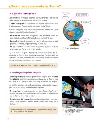 ¿Cómo se representa la Tierra?
Los globos terráqueos
La Tierra tiene forma de esfera y es muy grande. Por eso, la
mejor forma de representarla es en otra esfera.
El globo terráqueo es una esfera que reproduce la Tierra, casi
sin distorsionar. Es como una miniatura de la Tierra.
Además, las personas han inventado unos elementos para
utilizar mejor el globo terráqueo. 1
 El ecuador. Es la línea imaginaria que divide la Tierra en
dos mitades, el hemisferio norte y el hemisferio sur.
 Los polos. Son los puntos en torno a los cuales gira el
planeta. Son dos, el polo norte y el polo sur.
 El eje terrestre. Es una línea imaginaria que une el polo
norte y el sur. Está un poco inclinado.
A pesar de que el globo terráqueo es la mejor forma de re-
presentar la Tierra, tiene ciertos problemas. Por ejemplo, no
podemos ver a la vez todos los continentes. Para solucionar
esos problemas, se crearon los mapas.
La Tierra se representa en mapas y globos terráqueos.
La cartografía y los mapas
La cartografía es la ciencia que elabora mapas. Los mapas
y los planos son representaciones planas de la Tierra. Los
planos reproducen territorios más pequeños que los mapas.
Los cartógrafos son los profesionales que elaboran los mapas.
Para hacer un mapa se siguen estos pasos.
 Recogida de la información. Los satélites artificiales en-
vían a unos ordenadores información sobre la vegetación
de la Tierra, el tiempo atmosférico…
 Realización del mapa. Los cartógrafos analizan esos da-
tos y los representan en los mapas mediante colores, sím-
bolos… 2
La cartografía es la ciencia que recoge información de
la Tierra y realiza los mapas.
eje terrestrepolo
norte
ecuador
polo
sur
2   Los cartógrafos analizan
los datos para hacer
un mapa.
1   El globo terráqueo.
18
 