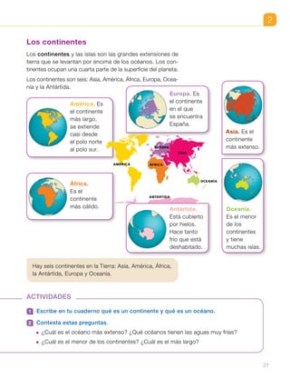 2
Europa. Es
el continente
en el que
se encuentra
España.
África.
Es el
continente
más cálido.
América. Es
el continente
más largo,
se extiende
casi desde
el polo norte
al polo sur.
Hay seis continentes en la Tierra: Asia, América, África,
la Antártida, Europa y Oceanía.
Los continentes
Los continentes y las islas son las grandes extensiones de
tierra que se levantan por encima de los océanos. Los con-
tinentes ocupan una cuarta parte de la superficie del planeta.
Los continentes son seis: Asia, América, África, Europa, Ocea-
nía y la Antártida.
ACTIVIDADES
1 	 Escribe en tu cuaderno qué es un continente y qué es un océano.
2 	 Contesta estas preguntas.
  ¿Cuál es el océano más extenso? ¿Qué océanos tienen las aguas muy frías?
  ¿Cuál es el menor de los continentes? ¿Cuál es el más largo?
Asia. Es el
continente
más extenso.
Oceanía.
Es el menor
de los
continentes
y tiene
muchas islas.
OCEANÍA
EUROPA
ÁFRICAAMÉRICA
ASIA
ANTÁRTIDA
507304_U1_p11_Planisferio continentes
Antártida.
Está cubierto
por hielos.
Hace tanto
frío que está
deshabitado.
21
 