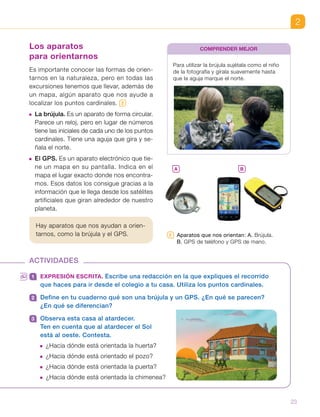 2
2   Aparatos que nos orientan: A. Brújula.
B. GPS de teléfono y GPS de mano.
Los aparatos
para orientarnos
Es importante conocer las formas de orien-
tarnos en la naturaleza, pero en todas las
excursiones tenemos que llevar, además de
un mapa, algún aparato que nos ayude a
localizar los puntos cardinales. 2
 La brújula. Es un aparato de forma circular.
Parece un reloj, pero en lugar de números
tiene las iniciales de cada uno de los puntos
cardinales. Tiene una aguja que gira y se-
ñala el norte.
 El GPS. Es un aparato electrónico que tie-
ne un mapa en su pantalla. Indica en el
mapa el lugar exacto donde nos encontra-
mos. Esos datos los consigue gracias a la
información que le llega desde los satélites
artificiales que giran alrededor de nuestro
planeta.
Hay aparatos que nos ayudan a orien-
tarnos, como la brújula y el GPS.
Para utilizar la brújula sujétala como el niño
de la fotografía y gírala suavemente hasta
que la aguja marque el norte.
COMPRENDER MEJOR
ACTIVIDADES
1 	 EXPRESIÓN ESCRITA. Escribe una redacción en la que expliques el recorrido
que haces para ir desde el colegio a tu casa. Utiliza los puntos cardinales.
2 	 Define en tu cuaderno qué son una brújula y un GPS. ¿En qué se parecen?
¿En qué se diferencian?
3 	 Observa esta casa al atardecer.
Ten en cuenta que al atardecer el Sol
está al oeste. Contesta.
 ¿Hacia dónde está orientada la huerta?
 ¿Hacia dónde está orientado el pozo?
 ¿Hacia dónde está orientada la puerta?
 ¿Hacia dónde está orientada la chimenea?
A B
23
 