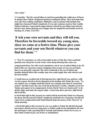 who would." 
3. Constable, "David's armed followers had been patrolling the wilderness of Paran 
in Judah where Nabal's shepherds had been tending his flocks. They had made that 
area safe from raiding Amalekites, Philistines, and occasional wild animals that 
might have harassed Nabal's shepherds. It was only common courtesy that wealthy 
Nabal would have expressed his appreciation to David by providing some food for 
David's men. Sheep shearing was a happy time for shepherds and usually involved 
feasting (cf. 2 Sam. 13:23-24)." 
8 Ask your own servants and they will tell you. 
Therefore be favorable toward my young men, 
since we come at a festive time. Please give your 
servants and your son David whatever you can 
find for them.' " 
1. "Now it’s customary, as well as honorable in days of old, that when somebody 
guarded your sheep for several weeks, when sheep-shearing time came you 
compensated them. Now this wasn’t mandatory, but it was an ethical thing to do. It’s 
kind of like our American custom of tipping when certain services are provided, 
thus it was generally expected."He refers to himself as the son of Nabal, and 
humbles himself before this wealthy man who could supply him with what he and 
his men needed. 
2. Guzik does an excellent job of showing just how right David was, and how valid 
was his request. David is clearly blameless in his dealing with Nabal. He wrote, "To 
our modern ears, it might sound like David was running some kind of “protection 
racket,” but that wasn’t the case at all. He performed a worthy, valuable service for 
Nabal, and expects to be compensated. In fact, David “bent over backwards” to do 
all this right, and make the request right. A close look shows just how right David 
did in all this. 
b. David did right in this, because he waited until he heard that Nabal was shearing 
his sheep. David protected Nabal’s shepherds and flocks for a long time, but did not 
expect to be compensated until Nabal himself made his money at the “harvest” of 
sheep shearing. 
c. David did right in this, because he was very polite to Nabal. He did this through 
messengers (David sent ten young men) so Nabal would not be intimidated. He sent 
the messengers with a greeting full of warmth and kindness (Peace be to you), so 
that Nabal would not give out of fear or intimidation. 
 