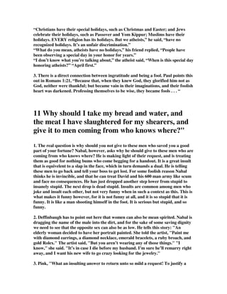 “Christians have their special holidays, such as Christmas and Easter; and Jews 
celebrate their holidays, such as Passover and Yom Kippur; Muslims have their 
holidays. EVERY religion has its holidays. But we atheists,” he said, “have no 
recognized holidays. It’s an unfair discrimination.” 
“What do you mean, atheists have no holidays,” his friend replied, “People have 
been observing a special day in your honor for years.” 
“I don’t know what you’re talking about,” the atheist said, “When is this special day 
honoring atheists?” “April first.” 
3. There is a direct connection between ingratitude and being a fool. Paul points this 
out in Romans 1:21, “Because that, when they knew God, they glorified him not as 
God, neither were thankful; but became vain in their imaginations, and their foolish 
heart was darkened. Professing themselves to be wise, they became fools . . . “ 
11 Why should I take my bread and water, and 
the meat I have slaughtered for my shearers, and 
give it to men coming from who knows where?" 
1. The real question is why should you not give to these men who saved you a good 
part of your fortune? Nabal, however, asks why he should give to these men who are 
coming from who knows where? He is making light of their request, and is treating 
them as good for nothing bums who come begging for a handout. It is a great insult 
that is equivelent to a slap in the face, which in turn demands a dual. He is telling 
these men to go back and tell your boss to get lost. For some foolish reason Nabal 
thinks he is invincible, and that he can treat David and his 600 man army like scum 
and face no consequences. He has just dropped another step lower from stupid to 
insanely stupid. The next drop is dead stupid. Insults are common among men who 
joke and insult each other, but not very funny when in such a context as this. This is 
what makes it funny however, for it is not funny at all, and it is so stupid that it is 
funny. It is like a man shooting himself in the foot. It is serious but stupid, and so 
funny. 
2. Deffinbaugh has to point out here that women can also be mean spirited. Nabal is 
dragging the name of the male into the dirt, and for the sake of some saving dignity 
we need to see that the opposite sex can also be as low. He tells this story: "An 
elderly woman decided to have her portrait painted. She told the artist, "Paint me 
with diamond earrings, a diamond necklace, emerald bracelets, a ruby broach, and 
gold Rolex." The artist said, "But you aren’t wearing any of those things." "I 
know," she said. "It’s in case I die before my husband. I’m sure he’ll remarry right 
away, and I want his new wife to go crazy looking for the jewelry." 
3. Pink, "What an insulting answer to return unto so mild a request! To justify a 
 