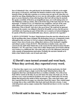 fear of Ahimelech's fate, who paid dearly for his kindness to David; yet he might 
have given a civil answer, and made the denial as modest as the request was. But, 
instead of that, he falls into a passion, as covetous men are apt to do when they are 
asked for any thing, thinking thus to cover one sin with another, and by abusing the 
poor to excuse themselves from relieving them. But God will not thus be mocked. 
He speaks scornfully of David as an insignificant man, not worth taking notice of. 
The Philistines could say of him, This is David the king of the land, that slew his ten 
thousands (1 Samuel 21:11), yet Nabal his near neighbour, and one of the same 
tribe, affects not to know him, or not to know him to be a man of any merit or 
distinction: Who is David? And who is the son of Jesse? He could not be ignorant 
how much the country was obliged to David for his public services, but his narrow 
soul thinks not of paying any part of that debt, nor so much as of acknowledging it; 
he speaks of David as an inconsiderable man, obscure, and not to be regarded." 
9. JON D. LEVENSON "In short, Nabal declares from the start his refusal to see in 
David anything other than a brigand. His declaration, however, is immensely ironic, 
although he does not know it. For he is about to find himself in the position of a 
master whose slaves break away, telling their mistress of her husband's stupidity 
and ethical vacuity (1 Sam 25:14-17). This defection is doubly ironic, since it is 
concern for his staff which Nabal cites as the reason for his refusal to honor David's 
demand (v 11). We sense here a man who is either dangerously out of touch with his 
own workers or a deliberate liar, who seeks only to cover his callousness and greed 
with a mantle of humanitarian motivation. Probably the narrator intends us to 
believe that Nabal is both—out of touch and a liar." 
12 David's men turned around and went back. 
When they arrived, they reported every word. 
1. Note how they report every word to David. They did not need notes, for their 
memory could not forget a single word of the insult Nabal hurled at them. He 
laughed in their face and dismissed them as worthless nobodies. Not a bite of my 
food will be wasted on the likes of you and what's his name who leads you. We do 
not have every word recorded in Scripture, for I am sure Nabal said a lot of nasty 
things that burned in the minds of these messengers. They came back angry, and 
they expected David to be angry too when they heard the report. They wanted anger 
to enrage him so they could follow him back and teach this jerk a lesson. A man 
with full pockets and an empty cranium like Nabal did not deserve to live was their 
conviction. 
13 David said to his men, "Put on your swords!" 
 