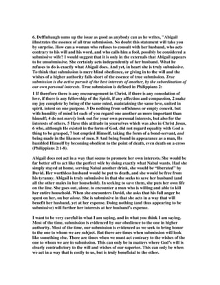 6. Deffinbaugh sums up the issue as good as anybody can as he writes, "Abigail 
illustrates the essence of all true submission. No doubt this statement will take you 
by surprise. How can a woman who refuses to consult with her husband, who acts 
contrary to his will and his word, and who calls him a fool, possibly be considered a 
submissive wife? I would suggest that it is only in the externals that Abigail appears 
to be unsubmissive. She certainly acts independently of her husband. What he 
refuses to do is exactly what Abigail does. And yet, in heart she is truly submissive. 
To think that submission is mere blind obedience, or giving in to the will and the 
wishes of a higher authority falls short of the essence of true submission. True 
submission is the active pursuit of the best interests of another, by the subordination of 
our own personal interests. True submission is defined in Philippians 2: 
1 If therefore there is any encouragement in Christ, if there is any consolation of 
love, if there is any fellowship of the Spirit, if any affection and compassion, 2 make 
my joy complete by being of the same mind, maintaining the same love, united in 
spirit, intent on one purpose. 3 Do nothing from selfishness or empty conceit, but 
with humility of mind let each of you regard one another as more important than 
himself; 4 do not merely look out for your own personal interests, but also for the 
interests of others. 5 Have this attitude in yourselves which was also in Christ Jesus, 
6 who, although He existed in the form of God, did not regard equality with God a 
thing to be grasped, 7 but emptied Himself, taking the form of a bond-servant, and 
being made in the likeness of men. 8 And being found in appearance as a man, He 
humbled Himself by becoming obedient to the point of death, even death on a cross 
(Philippians 2:1-8). 
Abigail does not act in a way that seems to promote her own interests. She would be 
far better off to act like the perfect wife by doing exactly what Nabal wants. Had she 
simply stayed at home, serving Nabal another drink, she would be “liberated” by 
David. Her worthless husband would be put to death, and she would be free from 
his tyranny. Abigail is truly submissive in that she seeks to save her husband (and 
all the other males in her household). In seeking to save them, she puts her own life 
on the line. She goes out, alone, to encounter a man who is willing and able to kill 
her entire household. When she encounters David, she asks that his full anger be 
spent on her, on her alone. She is submissive in that she acts in a way that will 
benefit her husband, yet at her expense. Doing nothing (and thus appearing to be 
submissive) will further her interests at her husband’s expense. 
I want to be very careful in what I am saying, and in what you think I am saying. 
Most of the time, submission is evidenced by our obedience to the one in higher 
authority. Most of the time, our submission is evidenced as we seek to bring honor 
to the one to whom we are subject. But there are times when submission will look 
like something else. There are times when we must act contrary to the wishes of the 
one to whom we are in submission. This can only be in matters where God’s will is 
clearly contradictory to the will and wishes of our superior. This can only be when 
we act in a way that is costly to us, but is truly beneficial to the other. 
 