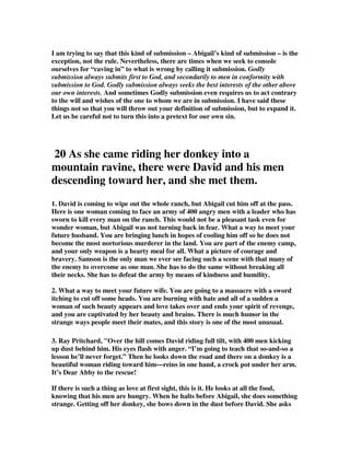 I am trying to say that this kind of submission – Abigail’s kind of submission – is the 
exception, not the rule. Nevertheless, there are times when we seek to console 
ourselves for “caving in” to what is wrong by calling it submission. Godly 
submission always submits first to God, and secondarily to men in conformity with 
submission to God. Godly submission always seeks the best interests of the other above 
our own interests. And sometimes Godly submission even requires us to act contrary 
to the will and wishes of the one to whom we are in submission. I have said these 
things not so that you will throw out your definition of submission, but to expand it. 
Let us be careful not to turn this into a pretext for our own sin. 
20 As she came riding her donkey into a 
mountain ravine, there were David and his men 
descending toward her, and she met them. 
1. David is coming to wipe out the whole ranch, but Abigail cut him off at the pass. 
Here is one woman coming to face an army of 400 angry men with a leader who has 
sworn to kill every man on the ranch. This would not be a pleasant task even for 
wonder woman, but Abigail was not turning back in fear. What a way to meet your 
future husband. You are bringing lunch in hopes of cooling him off so he does not 
become the most nortorious murderer in the land. You are part of the enemy camp, 
and your only weapon is a hearty meal for all. What a picture of courage and 
bravery. Samson is the only man we ever see facing such a scene with that many of 
the enemy to overcome as one man. She has to do the same without breaking all 
their necks. She has to defeat the army by means of kindness and humility. 
2. What a way to meet your future wife. You are going to a massacre with a sword 
itching to cut off some heads. You are burning with hate and all of a sudden a 
woman of such beauty appears and love takes over and ends your spirit of revenge, 
and you are captivated by her beauty and brains. There is much humor in the 
strange ways people meet their mates, and this story is one of the most unusual. 
3. Ray Pritchard, "Over the hill comes David riding full tilt, with 400 men kicking 
up dust behind him. His eyes flash with anger. “I’m going to teach that so-and-so a 
lesson he’ll never forget.” Then he looks down the road and there on a donkey is a 
beautiful woman riding toward him—reins in one hand, a crock pot under her arm. 
It’s Dear Abby to the rescue! 
If there is such a thing as love at first sight, this is it. He looks at all the food, 
knowing that his men are hungry. When he halts before Abigail, she does something 
strange. Getting off her donkey, she bows down in the dust before David. She asks 
 