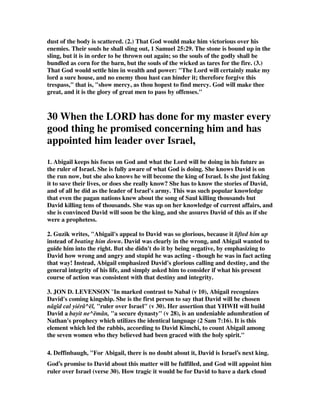 dust of the body is scattered. (2.) That God would make him victorious over his 
enemies. Their souls he shall sling out, 1 Samuel 25:29. The stone is bound up in the 
sling, but it is in order to be thrown out again; so the souls of the godly shall be 
bundled as corn for the barn, but the souls of the wicked as tares for the fire. (3.) 
That God would settle him in wealth and power: "The Lord will certainly make my 
lord a sure house, and no enemy thou hast can hinder it; therefore forgive this 
trespass," that is, "show mercy, as thou hopest to find mercy. God will make thee 
great, and it is the glory of great men to pass by offenses." 
30 When the LORD has done for my master every 
good thing he promised concerning him and has 
appointed him leader over Israel, 
1. Abigail keeps his focus on God and what the Lord will be doing in his future as 
the ruler of Israel. She is fully aware of what God is doing. She knows David is on 
the run now, but she also knows he will become the king of Israel. Is she just faking 
it to save their lives, or does she really know? She has to know the stories of David, 
and of all he did as the leader of Israel's army. This was such popular knowledge 
that even the pagan nations knew about the song of Saul killing thousands but 
David killing tens of thousands. She was up on her knowledge of current affairs, and 
she is convinced David will soon be the king, and she assures David of this as if she 
were a prophetess. 
2. Guzik writes, "Abigail's appeal to David was so glorious, because it lifted him up 
instead of beating him down. David was clearly in the wrong, and Abigail wanted to 
guide him into the right. But she didn't do it by being negative, by emphasizing to 
David how wrong and angry and stupid he was acting - though he was in fact acting 
that way! Instead, Abigail emphasized David's glorious calling and destiny, and the 
general integrity of his life, and simply asked him to consider if what his present 
course of action was consistent with that destiny and integrity. 
3. JON D. LEVENSON "In marked contrast to Nabal ( 10), Abigail recognizes 
David's coming kingship. She is the first person to say that David will be chosen 
nâgîd cal yiérâ^ël, ruler over Israel (v 30). Her assertion that YHWH will build 
David a bayit ne^ëmân, a secure dynasty (v 28), is an undeniable adumbration of 
Nathan's prophecy which utilizes the identical language (2 Sam 7:16). It is this 
element which led the rabbis, according to David Kimchi, to count Abigail among 
the seven women who they believed had been graced with the holy spirit. 
4. Deffinbaugh, For Abigail, there is no doubt about it, David is Israel’s next king. 
God’s promise to David about this matter will be fulfilled, and God will appoint him 
ruler over Israel (verse 30). How tragic it would be for David to have a dark cloud 
 