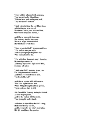 Now let this gift, my lord, appease, 
Your men who for bloodshed, 
Will not bear guilt as in your path, 
They turn aside instead. 
And when in time the Lord has done, 
All that to you he's vowed, 
Remember then, your servant here, 
On bended knee and bowed. 
And David was quite taken as, 
She humbly sought his grace, 
Nor was he yet unmindful of, 
Her kind and lovely face. 
Now praise to God, he answered her, 
For he has sent you nigh, 
And all your people kept this day, 
Who were about to die. 
For with four hundred men I thought, 
By midnight to arrive, 
And truly by dawn's light there'd be, 
No male left alive, 
And may God's blessing be on you, 
For judgment shown as well, 
And thus I've not offended him, 
The God of Israel. 
And David turned with all his men, 
Who that night feasted well, 
While Abigail sought out her spouse, 
Their perilous state to tell. 
She found him feasting and quite drunk, 
As in a stupor grand, 
And so she waited till the morn, 
That he might understand. 
And then he heard how David's troop, 
Had come to slay the lot, 
And how save by his wife's bold plan, 
His life would now be naught. 
 