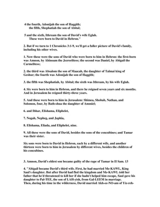 4 the fourth, Adonijah the son of Haggith; 
the fifth, Shephatiah the son of Abital; 
5 and the sixth, Ithream the son of David's wife Eglah. 
These were born to David in Hebron. 
2. But if we turn to 1 Chronicles 3:1-9, we'll get a fuller picture of David's family, 
including his other wives. 
1. Now these were the sons of David who were born to him in Hebron: the first-born 
was Amnon, by Ahinoam the Jezreelitess; the second was Daniel, by Abigail the 
Carmelitess; 
2. the third was Absalom the son of Maacah, the daughter of Talmai king of 
Geshur; the fourth was Adonijah the son of Haggith; 
3. the fifth was Shephatiah, by Abital; the sixth was Ithream, by his wife Eglah. 
4. Six were born to him in Hebron, and there he reigned seven years and six months. 
And in Jerusalem he reigned thirty-three years. 
5. And these were born to him in Jerusalem: Shimea, Shobab, Nathan, and 
Solomon, four, by Bath-shua the daughter of Ammiel; 
6. and Ibhar, Elishama, Eliphelet, 
7. Nogah, Nepheg, and Japhia, 
8. Elishama, Eliada, and Eliphelet, nine. 
9. All these were the sons of David, besides the sons of the concubines; and Tamar 
was their sister. 
Six sons were born to David in Hebron, each by a different wife, and another 
thirteen were born to him in Jerusalem by different wives, besides the children of 
his concubines. 
3. Amnon, David's eldest son became guilty of the rape of Tamar in II Sam. 13 
4. Abigail became David's third wife. First, he had married Me-KAWL, King 
Saul's daughter. But after David had fled the kingdom and Me-KAWL told her 
father that he'd threatened to kill her if she hadn't helped him escape, Saul gave his 
daughter to Pal-TEE, the son of LAH-yish, from Gal-LEEM in marriage. 
Then, during his time in the wilderness, David married Akh-ee-NO-am of Yiz-reh- 
 