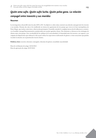 Soc. e Cult., Goiânia, v. 15, n. 2, p. 285-295, jul./dez. 2012.
295
Quem ama sofre, quem sofre luta, quem luta vence: da conjugalidade entre travestis e seus maridos
Fernando Seffner (UFRS); Magnor Ido Müller (UFRS)
Quién ama sufre. Quién sufre lucha. Quién pelea gana. La relación
conyugal entre travestis y sus maridos
Resumen
La investigación se desarrolló entre los años 2009 a 2011. Su objetivo es saber cómo construir una relación conyugal entre los travestis
y sus maridos. Durante dos años se ha establecido un sistema de seguimiento de tres parejas que viven en el área metropolitana de
Porto Alegre, que incluye entrevistas y observación participante. Es posible entender la compleja interacción de adherencia y resisten-
cia al modelo conyugal heteronormativo, produciendo una tensión agonística fuerte. Dos elementos se destacan en las estrategias de
alianza entre estas parejas. Una circularidad de los atributos de la masculinidad y la feminidad entre los travestis y sus esposos; y un
conjunto de disposiciones que ordenan la vida sexual: reificar las expectativas tradicionales de género y evitar actuaciones que pueden
recordar la relación con su prostitución travesti clientes.
Palabras-clave: travestis; relaciones conyugales; relaciones de género; sexualidad, masculinidad.
Data de recebimento do artigo: 24/04/2012
Data de aprovação do artigo: 20/07/2012
 
