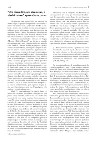 288 Soc. e Cult., Goiânia, v. 15, n. 2, p. 285-295, jul./dez. 2012.
“Uns dizem fim, uns dizem sim, e
não há outros”: quem são os casais
No contato com organizações de travestis em
Porto Alegre, o pesquisador principal teve conheci-
mento de muitos casais. Entretanto, decidiu-se uti-
lizar a técnica de snowball, ou seja, os participantes
indicam novos informantes para fazerem parte da
pesquisa. Assim, a partir do primeiro, chegamos ao
segundo e ao terceiro casais. Ademais, os casais man-
têm relações entre si, o que favoreceu os contatos.
O primeiro casal visitado é formado por Magda
(52 anos) e Pedro (26 anos),6 que haviam se mudado
recentemente para uma casa nos fundos do segundo
casal, Sibele e Gustavo. Habitação pequena, quarto,
cozinha/sala e banheiro, tanque para lavagem de rou-
pas nos fundos, escasso mobiliário. A primeira con-
versa transcorreu no quarto do casal, sentados alguns
na cama e outros em cadeiras, pois estavam em fase
de arrumação do espaço. Já na segunda visita, eles ha-
viam se transferido para a casa onde, antes, habitavam
Sibele e Gustavo que, por sua vez, tinham passado a
outra, na mesma rua, exatamente em frente, manten-
do a relação de vizinhança. Costumeiramente, a par-
tir da segunda visita, em um total de dez encontros,
Magda e Pedro recebiam o pesquisador como amigo,
mostrando as novas aquisições, e insistindo para que
tomasse liberdades, como abrir a geladeira para beber
alguma coisa. Em determinado período, o irmão de
Pedro, que estivera encarcerado por sete anos e que
em 2010 fora libertado, morou com o casal. Dormia
no sofá da sala e, às vezes, passava uma “temporada”
na casa de outra travesti a qual, segundo Magda, ti-
nha um relacionamento com ele. O casal preza pelo
asseio e a organização da casa.
Sibele (25 anos) e Gustavo (38 anos) já foram vi-
sitados na casa nova, de madeira, bem pintada, que
possui cinco cômodos. Entre a rua e a casa há uma
área coberta, com mesa, cadeiras, churrasqueira e o
varal. Na lateral esquerda, um corredor acompanha a
extensão da casa e termina em outro acesso, em que
se entra diretamente na cozinha. As janelas da sala e
do quarto de casal dão para a rua. O segundo quarto
estava alugado para Andressa (25 anos), travesti ami-
ga de Sibele. Ao dar guarida à outra travesti, Sibele,
em certa medida, cria uma relação de proteção mú-
tua, uma vez que sua inquilina não divide apenas as
despesas da casa, mas lhe faz companhia; juntas se
preparam para o trabalho, tomam a condução, uma
em companhia da outra, até o local da “batalha”,
dividem segredos e cumplicidades. Lembramos que
elas atuam no mercado da prostituição, em avenida
de acesso à cidade de Porto Alegre, bastante longe do
local de moradia.
O terceiro casal é composto por Franciele (22
anos) e Jonatan (24 anos), que residem em local dis-
tante dos outros dois casais. A casa fica nos fundos de
outra e em frente a uma terceira, ou seja, no mesmo
terreno há três casas. Na primeira mora a dona do
terreno e das casas, e o outro vizinho é pessoa desco-
nhecida do casal. A casa é composta por três cômo-
dos: o quarto de casal, uma peça para cozinha e sala,
e o banheiro. O espaço é acanhado, e foi com bom
humor que explicaram que a motocicleta de Jonatan
é guardada dentro de casa à noite, o que implica di-
zer que ela fica no quarto de casal, ao lado da cama.
Completadas as descrições das casas, nos parece opor-
tuno refletir sobre o impacto que elas podem causar,
especialmente quando conectadas a valores morais:
[...] Num primeiro contato, a pobreza nos parece
desordenada: ruas mal traçadas, barracos construí-
dos muito próximos uns dos outros (o que também
ocorre com as casas populares), cômodos contíguos,
praticamente sem separações internas, tudo isso pode,
facilmente, ser relacionado a uma confusão moral.
(TAUBE, 1992, p. 29)
Ao investigar as formas de moradia dos casais das
camadas populares, a autora expõe o quanto o pensa-
mento das classes mais favorecidas vincula a precarie-
dade do espaço social em que habitam as populações
carentes com uma “confusão moral”, uma incapaci-
dade de gerenciar suas relações sociais e afetivas. Tal-
vez para mostrar oposição a isso, as três casas primam
pela limpeza e organização, quase ao ponto de que
nos obrigarmos, algumas vezes, a comentar como es-
tava tudo limpo e bem disposto, inclusive no pátio e
na área dos fundos. Podemos pensar na ideia de luta
contra a confusão, manifestada na ênfase em colocar
tudo no seu devido lugar dentro de casa.
Para além dos casais diretamente entrevistados,
verificamos que ter outras travestis, solteiras ou casa-
das, morando nos arredores de suas casas é uma prá-
tica comum entre elas. Quando uma travesti ou um
casal muda de local, inicia-se uma série de contatos
entre suas amigas, a fim de ver as possibilidades de
aquele espaço ser ocupado por outros casais ou por
travestis solteiras que desejam mudar ou dividir com
mais uma o mesmo teto. Vale dizer que não são todos
os proprietários de imóveis que aceitam alugar para
travestis suas casas e, por vezes, aquela que já reside
no bairro indica ao proprietário outra travesti para
o imóvel vago. Os maridos não parecem participar
dessas negociações, assistindo a tudo com alguma in-
diferença, não dando opiniões e nem mesmo sendo
chamados a opinar. As tratativas quanto ao local de
moradia parecem ser uma coisa “delas”, conforme o
comentário “deles”. Alugada a nova moradia, os ma-
6. Os nomes são todos fictícios.
 