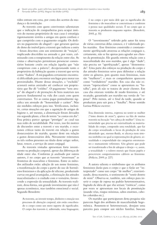 Soc. e Cult., Goiânia, v. 15, n. 2, p. 285-295, jul./dez. 2012.
289
Quem ama sofre, quem sofre luta, quem luta vence: da conjugalidade entre travestis e seus maridos
Fernando Seffner (UFRS); Magnor Ido Müller (UFRS)
ridos entram em cena, por conta dos acertos da mu-
dança e da instalação.
As travestis com quem convivemos salientaram
que a indicação de companheiras para ocupar imó-
veis do mesmo proprietário de suas casas é estratégia
rigorosamente restrita a amigas em quem confiam e
que cumprirão com o pagamento exigido. Os desli-
zes no pagamento do aluguel – que geraram queixas
do dono do imóvel para a travesti que indicou a outra
– foram descritos com um sentimento de “traição”,
implicando descrédito na amizade e, por vezes, cul-
minando com o rompimento da relação entre elas. As
visitas e observações permitiram presenciar comen-
tários bastante cruéis em relação àquelas que “não
cumpriram com a palavra”, decepcionando tanto o
proprietário da habitação quanto a travesti que serviu
como “fiadora”. A má pagadora certamente encontra-
rá dificuldade para encontrar um lugar para morar nas
proximidades. Diante dessas situações, a “excluída”
acionará outras amizades até conhecer um proprie-
tário que lhe dê “crédito”. O pagamento “sem atra-
so” do aluguel e de prestações de bens materiais nos
pareceu fundamental na vida dos casais com quem
conversamos. Ter as contas pagas pontualmente sig-
nifica um atestado de “honestidade e caráter”. Não
são medidos esforços para isso. Verificamos, inclusi-
ve, certas situações em que a aquisição de artigos de
higiene e, até mesmo, a alimentação foram deixados
em segundo plano, a fim de terem “as contas em dia”.
Essa prática parece agregar “prestígio” ao casal nas
suas redes de sociabilidade. Por vezes, isso foi motivo
de discussões entre a travesti e seu marido, e escu-
tamos críticas tanto da travesti em relação a gastos
desnecessários do marido, quanto deste em relação
a gastos desnecessários dela. Novamente reiteramos
os três verbos presentes no título deste artigo: sofrer,
lutar, vencer, a serviço do amor conjugal.
As travestis visitadas apresentam forte investi-
mento na produção corporal, apesar das diferenças de
idade entre elas. Conforme já analisado por outros
autores, é no corpo que as travestis “atravessam” as
fronteiras de masculino e feminino. Entre os méto-
dos utilizados estão: adoção de um nome feminino,
a transformação do corpo a partir do uso de hormô-
nios femininos e da aplicação de silicone, produzindo
curvas em geral avantajadas, a eliminação das atitudes
masculinizadas e o cuidado com o vestuário, favore-
cendo a expressão da sensualidade. As travestis reali-
zam, dessa forma, um grande investimento que não é
apenas econômico, mas também emocional e social.
Segundo Benedetti:
As travestis, ao investir tempo, dinheiro e emoção nos
processos de alteração corporal, não estão conceben-
do o corpo como um mero suporte de significados.
O corpo das travestis é, sobretudo, uma linguagem;
é no corpo e por meio dele que os significados do
feminino e do masculino se concretizam e conferem
à pessoa suas qualidades sociais. É no corpo que as
travestis se produzem enquanto sujeitos. (Benedetti,
2005, p. 55)
O “investimento” referido pelo autor foi tema
de várias conversas delas conosco, e é valorizado pe-
los maridos. Esse feminino construído e constante-
mente aperfeiçoado atravessa as relações conjugais e,
certamente, não se faz apenas para agradar aos clien-
tes da prostituição. Ele guarda estreita relação com a
masculinidade dos seus maridos, que é algo “dado”,
não precisa ser “aperfeiçoado”, apenas “demonstra-
do”. Uma parte dos esforços na produção do corpo e
das atitudes femininas serve para delimitar a relação
entre os gêneros, pois quanto mais femininas, mais
são “mulheres”, e mais os companheiros aparecem
como “verdadeiros” maridos. Em casa elas não es-
tavam “espetaculares” como se apresentam na “ba-
talha”, pois ali não se tratava de atrair clientes. Em
casa elas estavam vestidas de modo feminino, e até
recatado, garantindo aos maridos sua versão de “es-
posas”. Pelo menos, até o final da tarde, quando se
produziam para sair para a “batalha”. Nesse sentido
Larissa Pelúcio escreve:
Essa dimensão interna, expressa no sentir-se mulher
(“sinto dentro de mim”), aparece na fala de muitas
travestis na locução “ter cabeça de mulher”. Uma in-
terioridade que precisa ser externalizada na materia-
lidade do corpo, compondo uma totalidade, que faz
do corpo sexualizado o locus da produção de uma
identidade que, mesmo fluida, se alicerça num siste-
ma simbólico no qual as representações de gênero, se-
xualidade e corporalidade são categorias estruturan-
tes e mutuamente referentes. Um gênero que pode
ser transformado a fim de adequar o desejo – e, assim,
a sexualidade – a valores morais que fixam papéis e
prescrevem comportamentos cabíveis ao feminino.
(Pelúcio, 2009, p. 227)
A autora salienta o simbolismo que os atributos
femininos darão para o corpo e que o farão ser “in-
terpretado” como um corpo “de mulher”, exteriori-
zando, dessa maneira, o sentimento de “sentir dentro
de mim”. Observa-se, também, um esforço para in-
serir o corpo de esposa no padrão heteronormativo,
fugindo da ideia de que elas seriam “exóticas”, como
por vezes se apresentam nos locais de prostituição
(usando véus, roupas mínimas, saltos enormes, cabe-
los coloridos etc.).
Os maridos que participaram desta pesquisa não
parecem fugir dos atributos de masculinidade hege-
mônica. Assumem-se heterossexuais, desejam uma
parceira para compor um núcleo familiar, buscam
 