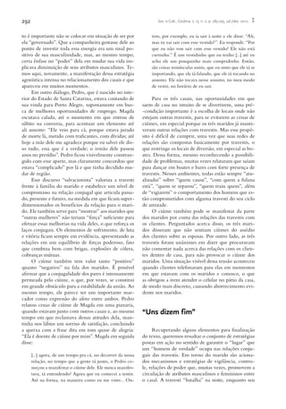 292 Soc. e Cult., Goiânia, v. 15, n. 2, p. 285-295, jul./dez. 2012.
to é importante não se colocar em situação de ser por
ela “governado”. Que a companheira gostasse dele ao
ponto de investir toda essa energia era um sinal po-
sitivo de sua masculinidade, mas, ao mesmo tempo,
certa ênfase no “poder” dela em mudar sua vida im-
plicava diminuição de seus atributos masculinos. Te-
mos aqui, novamente, a manifestação dessa estratégia
agonística intensa no relacionamento dos casais e que
apareceu em muitos momentos.
Em outro diálogo, Pedro, que é nascido no inte-
rior do Estado de Santa Catarina, estava contando de
sua vinda para Porto Alegre, supostamente em bus-
ca de melhores oportunidades de emprego. Magda
escutava calada, até o momento em que entrou de
súbito na conversa, para acentuar um elemento até
ali ausente: “Ele veio para cá, porque estava jurado
de morte lá, metido com traficantes, com dívidas; até
hoje a mãe dele me agradece porque eu salvei ele dis-
so tudo, essa que é a verdade; o irmão dele passou
anos no presídio”. Pedro ficou visivelmente constran-
gido com esse aparte, mas claramente concordou que
estava “complicado” por lá e que tinha decidido mu-
dar de região.
Esse discurso “salvacionista” valoriza a travesti
frente à família do marido e estabelece um nível de
compromisso na relação conjugal que articula passa-
do, presente e futuro, na medida em que ficam super-
dimensionados os benefícios da relação para o mari-
do. Ele também serve para “mostrar” aos maridos que
“outras mulheres” não teriam “força” suficiente para
efetuar essas melhorias na vida deles, o que reforça os
laços conjugais. Os elementos de sofrimento, de luta
e vitória ficam sempre em evidência, apresentando as
relações em um equilíbrio de forças poderoso, fato
que combina bem com brigas, explosões de cólera,
cobranças mútuas.
O ciúme também tem valor tanto “positivo”
quanto “negativo” na fala dos maridos. É possível
afirmar que a conjugalidade dos pares é intensamente
permeada pelo ciúme, o que, por vezes, se constitui
em grande obstáculo para a estabilidade da união. Ao
mesmo tempo, ele parece ser um importante mar-
cador como expressão do afeto entre ambos. Pedro
relatou cenas de ciúme de Magda em uma pizzaria,
quando estavam junto com outros casais e, ao mesmo
tempo em que reclamava dessas atitudes dela, man-
tinha nos lábios um sorriso de satisfação, concluindo
a queixa com a frase dita em tom quase de alegria:
“Ela é doente de ciúme por mim”. Magda em seguida
disse:
[...] agora, de um tempo pra cá, no decorrer da nossa
relação, no tempo que a gente tá junto, o Pedro co-
meçou a manifestar o ciúme dele. Ele nunca manifes-
tava, tá entendendo? Agora que eu comecei a sentir.
Até na forma, na maneira como eu me visto... On-
tem, por exemplo, eu ia sair à noite e ele disse: “Ah,
mas tu vai sair com esse vestido?”. Eu respondi: “Por
que eu não vou sair com esse vestido? Ele não está
curtinho.” É um vestidinho que eu tenho [...] até eu
acho ele um pouquinho mais compridinho. Então,
são coisas minúsculas assim, que eu sinto que ele tá se
importando, que ele tá falando, que ele tá tocando no
assunto. Ele não tocava nesse assunto, no meu modo
de vestir, no horário de eu sair.
Para os três casais, nas oportunidades em que
saem de casa no intuito de se divertirem, uma pré-
-condição importante é a escolha de locais onde não
estejam outras travestis, para se evitarem as cenas de
ciúmes, em especial porque os três maridos já manti-
veram outras relações com travestis. Mas esse propó-
sito é difícil de cumprir, uma vez que suas redes de
relações são compostas basicamente por travestis, o
que restringe os locais de diversão, em especial as bo-
ates. Dessa forma, mesmo reconhecendo a possibili-
dade de problemas, muitas vezes relataram que saíam
para dançar em boates e bares com forte presença de
travestis. Nesses ambientes, todas estão sempre “atu-
alizadas” sobre “quem casou”, “com quem a fulana
está”, “quem se separou”, “quem traiu quem”, além
de “vigiarem” o comportamento dos homens que es-
tão comprometidos com alguma travesti do seu ciclo
de amizade.
O ciúme também pode se manifestar da parte
dos maridos por conta das relações das travestis com
os clientes. Perguntados acerca disso, os três mari-
dos disseram que não sentiam ciúmes do assédio
dos clientes sobre as esposas. Por outro lado, as três
travestis foram unânimes em dizer que procuravam
não comentar nada acerca das relações com os clien-
tes dentro de casa, para não provocar o ciúme dos
maridos. Uma situação visível dessa tensão aconteceu
quando clientes telefonaram para elas em momentos
em que estavam com os maridos e conosco, o que
as obrigou a irem atender o celular no pátio da casa,
de modo mais discreto, causando aborrecimento evi-
dente nos maridos.
“Uns dizem fim”
Recuperando alguns elementos para finalização
do texto, queremos ressaltar o conjunto de estratégias
postas em ação no sentido de garantir o “lugar” que
um “homem de verdade” ocupa nas relações conju-
gais das travestis. Em torno do marido são aciona-
dos mecanismos e estratégias de vigilância, contro-
le, relações de poder que, muitas vezes, promovem a
circulação de atributos masculinos e femininos entre
o casal. A travesti “batalha” na noite, enquanto seu
 