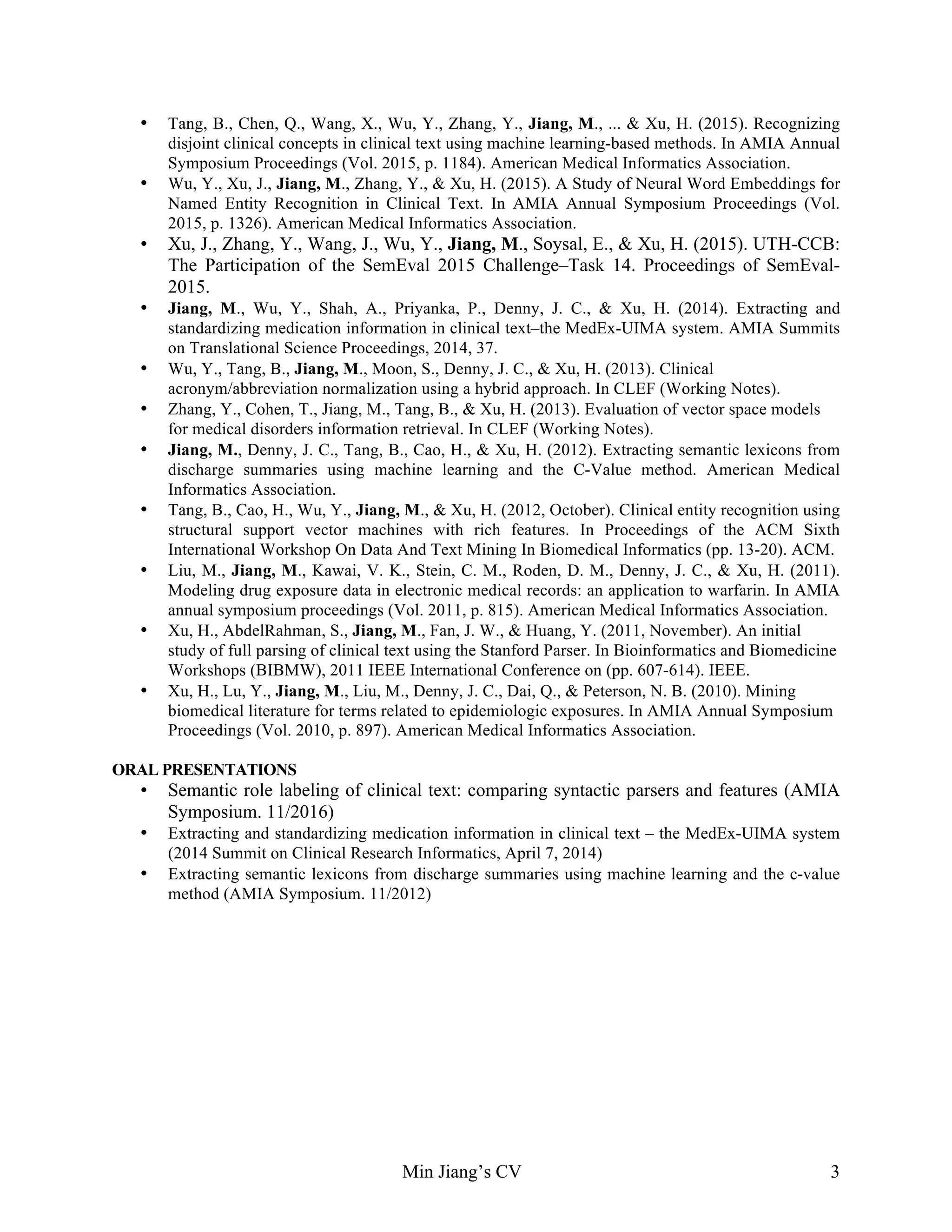 Min Jiang’s CV 3
• Tang, B., Chen, Q., Wang, X., Wu, Y., Zhang, Y., Jiang, M., ... & Xu, H. (2015). Recognizing
disjoint clinical concepts in clinical text using machine learning-based methods. In AMIA Annual
Symposium Proceedings (Vol. 2015, p. 1184). American Medical Informatics Association.
• Wu, Y., Xu, J., Jiang, M., Zhang, Y., & Xu, H. (2015). A Study of Neural Word Embeddings for
Named Entity Recognition in Clinical Text. In AMIA Annual Symposium Proceedings (Vol.
2015, p. 1326). American Medical Informatics Association.
• Xu, J., Zhang, Y., Wang, J., Wu, Y., Jiang, M., Soysal, E., & Xu, H. (2015). UTH-CCB:
The Participation of the SemEval 2015 Challenge–Task 14. Proceedings of SemEval-
2015.
• Jiang, M., Wu, Y., Shah, A., Priyanka, P., Denny, J. C., & Xu, H. (2014). Extracting and
standardizing medication information in clinical text–the MedEx-UIMA system. AMIA Summits
on Translational Science Proceedings, 2014, 37.
• Wu, Y., Tang, B., Jiang, M., Moon, S., Denny, J. C., & Xu, H. (2013). Clinical
acronym/abbreviation normalization using a hybrid approach. In CLEF (Working Notes).
• Zhang, Y., Cohen, T., Jiang, M., Tang, B., & Xu, H. (2013). Evaluation of vector space models
for medical disorders information retrieval. In CLEF (Working Notes).
• Jiang, M., Denny, J. C., Tang, B., Cao, H., & Xu, H. (2012). Extracting semantic lexicons from
discharge summaries using machine learning and the C-Value method. American Medical
Informatics Association.
• Tang, B., Cao, H., Wu, Y., Jiang, M., & Xu, H. (2012, October). Clinical entity recognition using
structural support vector machines with rich features. In Proceedings of the ACM Sixth
International Workshop On Data And Text Mining In Biomedical Informatics (pp. 13-20). ACM.
• Liu, M., Jiang, M., Kawai, V. K., Stein, C. M., Roden, D. M., Denny, J. C., & Xu, H. (2011).
Modeling drug exposure data in electronic medical records: an application to warfarin. In AMIA
annual symposium proceedings (Vol. 2011, p. 815). American Medical Informatics Association.
• Xu, H., AbdelRahman, S., Jiang, M., Fan, J. W., & Huang, Y. (2011, November). An initial
study of full parsing of clinical text using the Stanford Parser. In Bioinformatics and Biomedicine
Workshops (BIBMW), 2011 IEEE International Conference on (pp. 607-614). IEEE.
• Xu, H., Lu, Y., Jiang, M., Liu, M., Denny, J. C., Dai, Q., & Peterson, N. B. (2010). Mining
biomedical literature for terms related to epidemiologic exposures. In AMIA Annual Symposium
Proceedings (Vol. 2010, p. 897). American Medical Informatics Association.
ORAL PRESENTATIONS
• Semantic role labeling of clinical text: comparing syntactic parsers and features (AMIA
Symposium. 11/2016)
• Extracting and standardizing medication information in clinical text – the MedEx-UIMA system
(2014 Summit on Clinical Research Informatics, April 7, 2014)
• Extracting semantic lexicons from discharge summaries using machine learning and the c-value
method (AMIA Symposium. 11/2012)
 