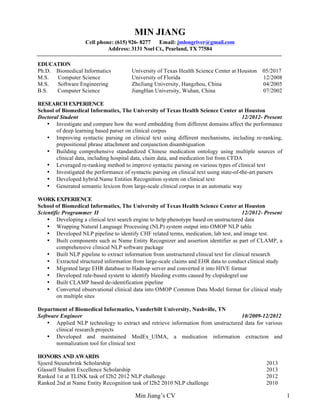 Min Jiang’s CV 1
MIN JIANG
Cell phone: (615) 926- 8277 Email: jmlongriver@gmail.com
Address: 3131 Noel Ct., Pearland, TX 77584
EDUCATION
Ph.D. Biomedical Informatics University of Texas Health Science Center at Houston 05/2017
M.S. Computer Science University of Florida 12/2008
M.S. Software Engineering ZheJiang University, Hangzhou, China 04/2005
B.S. Computer Science JiangHan University, Wuhan, China 07/2002
RESEARCH EXPERIENCE
School of Biomedical Informatics, The University of Texas Health Science Center at Houston
Doctoral Student 12/2012- Present
• Investigate and compare how the word embedding from different domains affect the performance
of deep learning based parser on clinical corpus
• Improving syntactic parsing on clinical text using different mechanisms, including re-ranking,
prepositional phrase attachment and conjunction disambiguation
• Building comprehensive standardized Chinese medication ontology using multiple sources of
clinical data, including hospital data, claim data, and medication list from CFDA
• Leveraged re-ranking method to improve syntactic parsing on various types of clinical text
• Investigated the performance of syntactic parsing on clinical text using state-of-the-art parsers
• Developed hybrid Name Entities Recognition system on clinical text
• Generated semantic lexicon from large-scale clinical corpus in an automatic way
WORK EXPERIENCE
School of Biomedical Informatics, The University of Texas Health Science Center at Houston
Scientific Programmer II 12/2012- Present
• Developing a clinical text search engine to help phenotype based on unstructured data
• Wrapping Natural Language Processing (NLP) system output into OMOP NLP table
• Developed NLP pipeline to identify CHF related terms, medication, lab test, and image test.
• Built components such as Name Entity Recognizer and assertion identifier as part of CLAMP, a
comprehensive clinical NLP software package
• Built NLP pipeline to extract information from unstructured clinical text for clinical research
• Extracted structured information from large-scale claims and EHR data to conduct clinical study
• Migrated large EHR database to Hadoop server and converted it into HIVE format
• Developed rule-based system to identify bleeding events caused by clopidogrel use
• Built CLAMP based de-identification pipeline
• Converted observational clinical data into OMOP Common Data Model format for clinical study
on multiple sites
Department of Biomedical Informatics, Vanderbilt University, Nashville, TN
Software Engineer 10/2009-12/2012
• Applied NLP technology to extract and retrieve information from unstructured data for various
clinical research projects
• Developed and maintained MedEx_UIMA, a medication information extraction and
normalization tool for clinical text
HONORS AND AWARDS
Sjoerd Steunebrink Scholarship 2013
Glassell Student Excellence Scholarship 2013
Ranked 1st at TLINK task of I2b2 2012 NLP challenge 2012
Ranked 2nd at Name Entity Recognition task of I2b2 2010 NLP challenge 2010
 