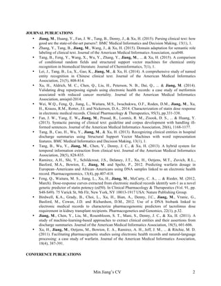 Min Jiang’s CV 2
JOURNAL PUBLICATIONS
• Jiang, M., Huang, Y., Fan, J. W., Tang, B., Denny, J., & Xu, H. (2015). Parsing clinical text: how
good are the state-of-the-art parsers?. BMC Medical Informatics and Decision Making, 15(1), 1.
• Zhang, Y., Tang, B., Jiang, M., Wang, J., & Xu, H. (2015). Domain adaptation for semantic role
labeling of clinical text. Journal of the American Medical Informatics Association, ocu048.
• Tang, B., Feng, Y., Wang, X., Wu, Y., Zhang, Y., Jiang, M., ... & Xu, H. (2015). A comparison
of conditional random fields and structured support vector machines for chemical entity
recognition in biomedical literature. Journal of Cheminformatics, 7(1), 1.
• Lei, J., Tang, B., Lu, X., Gao, K., Jiang, M., & Xu, H. (2014). A comprehensive study of named
entity recognition in Chinese clinical text. Journal of the American Medical Informatics
Association, 21(5), 808-814.
• Xu, H., Aldrich, M. C., Chen, Q., Liu, H., Peterson, N. B., Dai, Q., ... & Jiang, M. (2014).
Validating drug repurposing signals using electronic health records: a case study of metformin
associated with reduced cancer mortality. Journal of the American Medical Informatics
Association, amiajnl-2014.
• Wei, W.Q., Feng, Q., Jiang, L., Waitara, M.S., Iwuchukwu, O.F., Roden, D.M., Jiang, M., Xu,
H., Krauss, R.M., Rotter, J.I. and Nickerson, D.A., 2014. Characterization of statin dose response
in electronic medical records. Clinical Pharmacology & Therapeutics, 95(3), pp.331-338.
• Fan, J. W., Yang, E. W., Jiang, M., Prasad, R., Loomis, R. M., Zisook, D. S., ... & Huang, Y.
(2013). Syntactic parsing of clinical text: guideline and corpus development with handling ill-
formed sentences. Journal of the American Medical Informatics Association, 20(6), 1168-1177.
• Tang, B., Cao, H., Wu, Y., Jiang, M., & Xu, H. (2013). Recognizing clinical entities in hospital
discharge summaries using Structural Support Vector Machines with word representation
features. BMC Medical Informatics and Decision Making, 13(1), 1.
• Tang, B., Wu, Y., Jiang, M., Chen, Y., Denny, J. C., & Xu, H. (2013). A hybrid system for
temporal information extraction from clinical text. Journal of the American Medical Informatics
Association, 20(5), 828-835.
• Ramirez, A.H., Shi, Y., Schildcrout, J.S., Delaney, J.T., Xu, H., Oetjens, M.T., Zuvich, R.L.,
Basford, M.A., Bowton, E., Jiang, M. and Speltz, P., 2012. Predicting warfarin dosage in
European–Americans and African–Americans using DNA samples linked to an electronic health
record. Pharmacogenomics, 13(4), pp.407-418.
• Feng, Q., Waitara, M. S., Jiang, L., Xu, H., Jiang, M., McCarty, C. A., ... & Rieder, M. (2012,
March). Dose-response curves extracted from electronic medical records identify sort-1 as a novel
genetic predictor of statin potency (ed50). In Clinical Pharmacology & Therapeutics (Vol. 91, pp.
S48-S49). 75 Varick St, 9th Flr, New York, NY 10013-1917 USA: Nature Publishing Group.
• Birdwell, K.A., Grady, B., Choi, L., Xu, H., Bian, A., Denny, J.C., Jiang, M., Vranic, G.,
Basford, M., Cowan, J.D. and Richardson, D.M., 2012. Use of a DNA biobank linked to
electronic medical records to characterize pharmacogenomic predictors of tacrolimus dose
requirement in kidney transplant recipients. Pharmacogenetics and Genomics, 22(1), p.32.
• Jiang, M., Chen, Y., Liu, M., Rosenbloom, S. T., Mani, S., Denny, J. C., & Xu, H. (2011). A
study of machine-learning-based approaches to extract clinical entities and their assertions from
discharge summaries. Journal of the American Medical Informatics Association, 18(5), 601-606.
• Xu, H., Jiang, M., Oetjens, M., Bowton, E. A., Ramirez, A. H., Jeff, J. M., ... & Ritchie, M. D.
(2011). Facilitating pharmacogenetic studies using electronic health records and natural-language
processing: a case study of warfarin. Journal of the American Medical Informatics Association,
18(4), 387-391.
CONFERENCE PUBLICATIONS
 