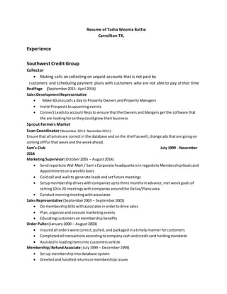 Resume of Tasha Weonia Battie
Carrollton TX,
Experience
Southwest Credit Group
Collector
 Making calls on collecting on unpaid accounts that is not paid by
customers and scheduling payment plans with customers who are not able to pay at that time
RealPage (September2015- April 2016)
SalesDevelopmentRepresentative
 Make 60 pluscallsa day to PropertyOwnersandPropertyManagers
 Invite Prospectstoupcomingevents
 ConnectLeadsto account Repsto ensure thatthe OwnersandMangers getthe software that
the are lookingforsotheycouldgrow theirbusiness
Sprout Farmers Market
Scan Coordinator (November 2014- November2015)
Ensure that all pricesare correctin the database and onthe shelf aswell,change adsthatare goingon
comingoff for that weekandthe weekahead.
Sam's Club July 1999 - November
2014
Marketing Supervisor(October2005 – August2014)
 Sendreportsto Wal-Mart / Sam’sCorporate headquartersinregardsto MembershipGoalsand
Appointmentsonaweeklybasis
 Coldcall and walkto generate leadsandsetfuture meetings
 Setupmembershipdriveswithcompaniesuptothree monthsinadvance,metweekgoalsof
setting10 to 20 meetingswithcompaniesaroundthe Dallas/Planoarea
 Conductmorningmeetingwithassociates
SalesRepresentative (September2003 – September2005)
 Do membershipblitzwithassociatesinordertodrive sales
 Plan,organize andexecute marketingevents
 Educatingcustomersonmembership benefits
Order Puller(January2000 – August2003)
 Insuredall orderswere correct,pulled,andpackagedinatimelymannerforcustomers
 Completedall transactionsaccordingtocompanycash and creditcard holdingstandards
 Assistedinloadingitemsinto customersvehicle
Membership/RefundAssociate (July1999 – December1999)
 Setup membershipintodatabase system
 Greetedandhandledreturnsormembershipsissues
 