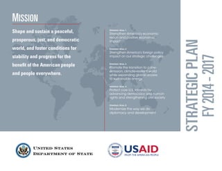 United States Department of State 
STRATEGIC PLAN 
FY 2014 - 2017 
Mission 
Shape and sustain a peaceful, prosperous, just, and democratic world, and foster conditions for stability and progress for the benefit of the American people and people everywhere. 
Strategic Goal 1 
Strengthen America’s economic reach and positive economic impact 
Strategic Goal 2 
Strengthen America’s foreign policy impact on our strategic challenges 
Strategic Goal 3 
Promote the transition to a low- emission, climate-resilient world 
while expanding global access 
to sustainable energy 
Strategic Goal 4 
Protect core U.S. interests by advancing democracy and human rights and strengthening civil society 
Strategic Goal 5 
Modernize the way we do diplomacy and development  