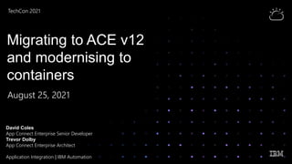 TechCon 2021 1
Virtual Experience
TechCon 2021
Migrating to ACE v12
and modernising to
containers
August 25, 2021
David Coles
App Connect Enterprise Senior Developer
Trevor Dolby
App Connect Enterprise Architect
Application Integration | IBM Automation
 