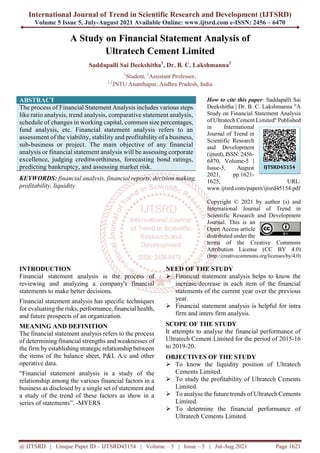 International Journal of Trend in Scientific Research and Development (IJTSRD)
Volume 5 Issue 5, July-August 2021 Available Online: www.ijtsrd.com e-ISSN: 2456 – 6470
@ IJTSRD | Unique Paper ID – IJTSRD45154 | Volume – 5 | Issue – 5 | Jul-Aug 2021 Page 1621
A Study on Financial Statement Analysis of
Ultratech Cement Limited
Saddapalli Sai Deekshitha1
, Dr. B. C. Lakshmanna2
1
Student, 2
Assistant Professor,
1,2
JNTU Ananthapur, Andhra Pradesh, India
ABSTRACT
The process of Financial Statement Analysis includes various steps
like ratio analysis, trend analysis, comparative statement analysis,
schedule of changes in working capital, common size percentages,
fund analysis, etc. Financial statement analysis refers to an
assessment of the viability, stability and profitability of a business,
sub-business or project. The main objective of any financial
analysis or financial statement analysis will be assessing corporate
excellence, judging creditworthiness, forecasting bond ratings,
predicting bankruptcy, and assessing market risk.
KEYWORDS: financial analysis, financial reports, decision making,
profitability, liquidity
How to cite this paper: Saddapalli Sai
Deekshitha | Dr. B. C. Lakshmanna "A
Study on Financial Statement Analysis
of Ultratech Cement Limited" Published
in International
Journal of Trend in
Scientific Research
and Development
(ijtsrd), ISSN: 2456-
6470, Volume-5 |
Issue-5, August
2021, pp.1621-
1625, URL:
www.ijtsrd.com/papers/ijtsrd45154.pdf
Copyright © 2021 by author (s) and
International Journal of Trend in
Scientific Research and Development
Journal. This is an
Open Access article
distributed under the
terms of the Creative Commons
Attribution License (CC BY 4.0)
(http://creativecommons.org/licenses/by/4.0)
INTRODUCTION
Financial statement analysis is the process of
reviewing and analyzing a company's financial
statements to make better decisions.
Financial statement analysis has specific techniques
for evaluating the risks, performance, financial health,
and future prospects of an organization.
MEANING AND DEFINITION
The financial statement analysis refers to the process
of determining financial strengths and weaknesses of
the firm by establishing strategic relationship between
the items of the balance sheet, P&L A/c and other
operative data.
“Financial statement analysis is a study of the
relationship among the various financial factors in a
business as disclosed by a single set of statement and
a study of the trend of these factors as show in a
series of statements”. -MYERS
NEED OF THE STUDY
 Financial statement analysis helps to know the
increase/decrease in each item of the financial
statements of the current year over the previous
year.
 Financial statement analysis is helpful for intra
firm and inters firm analysis.
SCOPE OF THE STUDY
It attempts to analyse the financial performance of
Ultratech Cement Limited for the period of 2015-16
to 2019-20.
OBJECTIVES OF THE STUDY
 To know the liquidity position of Ultratech
Cements Limited.
 To study the profitability of Ultratech Cements
Limited.
 To analyse the future trends of Ultratech Cements
Limited.
 To determine the financial performance of
Ultratech Cements Limited.
IJTSRD45154
 