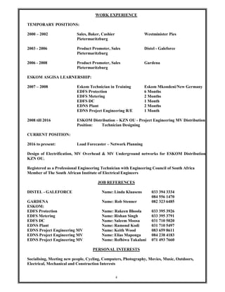 4
WORK EXPERIENCE
TEMPORARY POSITIONS:
2000 – 2002 Sales, Baker, Cashier Westminister Pies
Pietermaritzburg
2003 - 2006 Product Promoter, Sales Distel - Galeforce
Pietermaritzburg
2006 - 2008 Product Promoter, Sales Gardena
Pietermaritzburg
ESKOM ASGISA LEARNERSHIP:
2007 – 2008 Eskom Technician in Training Eskom Mkondeni/New Germany
EDFS Protection 6 Months
EDFS Metering 2 Months
EDFS DC 1 Month
EDNS Plant 2 Months
EDNS Project Engineering R/E 1 Month
2008 till 2016 ESKOM Distribution – KZN OU - Project Engineering MV Distribution
Position: Technician Designing
CURRENT POSITION:
2016 to present: Load Forecaster – Network Planning
Design of Electrification, MV Overhead & MV Underground networks for ESKOM Distribution
KZN OU.
Registered as a Professional Engineering Technician with Engineering Council of South Africa
Member of The South African Institute of Electrical Engineers
JOB REFERENCES
DISTEL - GALEFORCE Name: Linda Klaasens 033 394 3334
084 556 1470
GARDENA Name: Rob Stenner 082 323 6485
ESKOM:
EDFS Protection Name: Rakeen Bhoola 033 395 3926
EDFS Metering Name: Rishan Singh 033 395 3791
EDFS DC Name: Saleem Moosa 031 710 5020
EDNS Plant Name: Ramond Kodi 031 710 5497
EDNS Project Engineering MV Name: Keith Wood 083 659 8611
EDNS Project Engineering MV Name: Elias Maponga 084 238 4183
EDNS Project Engineering MV Name: Rofhiwa Takalani 071 493 7660
PERSONAL INTERESTS
Socialising, Meeting new people, Cycling, Computers, Photography, Movies, Music, Outdoors,
Electrical, Mechanical and Construction Interests
 