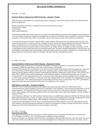 5
DETAILED WORK EXPERIENCE
08/03/2007 - 01/10/2007
Electricity Delivery Field Services (EDFS) Protection – Duration 7 Months
EDFS Protection responsibilities are to perform preventative maintenance of protection schemes, repair and commissioning of
protection equipment.
During my training in Protection, I attended many Protection related courses such as:
Omicron Basic Testing;
CT/VT Units;
High Voltage Regulations
Theoretical knowledge from tertiary education was critical to the understanding of operation of the equipment used in protection.
I was given hands on exposure to operations and applications of instrument transformer (used to transforms currents and voltages
using ratios of the primary), their classes, test procedures and was able to practise these in the protection test laboratory.
I was trained to commission Form4C, Form5 & Nulec section breakers, upload protection relay settings, perform primary and
secondary injection tests to verify functionality of breaker trip times/currents and relay functionality and commission protection
panels. I performed tests on Unit Protection schemes, Distance Protection schemes, Differential Protection schemes,
commissioned transformer protection schemes and transformer tap changer schemes by ringing out cables according to AC/DC
wiring diagrams for the control plant under strict and direct supervision. My duties included attending faults with technicians and
fault findings at Sub Stations and Section Breakers under fault condition and for preventative maintenance. I commissioned a new
breaker protection and telecontrol scheme at Lamington Sub Station during its Strengthening project.
01/10/2007 - 02/11/2007
Electricity Delivery Field Services (EDFS) Metering – Duration 0.5 Months
EDFS Metering play a critical role in ensuring that the customer’s electrical consumption is accurately measured, billed
accordingly to obtain the appropriate revenue, and to obtain network statistical data.
Training at Metering gave me an introduction to the numerous Eskom tariffs billing structures and their applications. I practiced
the commissioning of GPRS modems under supervision, completing reports on Elster Meters after performing maintenance,
updating customer database billing information, understanding the different configurations such as 3 Phase 3 Wire (3P3W) and 3
Phase 4 Wire (3P4W) systems and the interpretation of the installation diagrams. I performed functionality tests on current
transformers (CT’s) and voltage transformers (VT’s), which are used to scale down electrical readings into more suitable values
as a ratio of the primary for the Meters to withstand. These tests included Polarity Tests, Insulation Tests, Magnetisation Tests and
the Turns Ratio tests. After verifying discrepancies between Main and Check meters at Large Power User (LPU’s) installations, I
replaced the faulty meter and returned the faulty meter for recalibration at the workshop.
EDFS Direct Current (DC) – Duration 0.5 Months
EDFS DC’s role is to ensure the continuity of DC supply under normal and fault conditions to both Protection and
Telecommunication Control equipment. EDFS DC are responsible for the installation, commissioning and maintenance of all DC
supply equipment. All Protection and Telecommunication schemes are powered via the battery bank whilst charging via the
battery charger during normal operating conditions and by the stand-by battery bank under fault conditions to ensure reliability of
supply at all times.
Under laboratory conditions I was able to perform simulation tests on a standby battery charger and perform the following checks:
Measuring/monitoring of the incoming AC supply, checking of alarms and simulating faults, measuring and adjusting the correct
Float, Boost and Equalise voltage settings. After simulating, I then practiced my finding out in the field.
I replaced deteriorated batteries with the correct, suitable replacements (Nickle-Cadmium, Lead-Acid) under both normal and
fault conditions, and performed general maintenance of batteries by checking cell voltages, cleaning corroded battery terminals,
topping up of cells and checking for physical exterior damage or acid leaks.
02/11/2007 - 04/01/2008
Network Services Plant
Plant department is responsible for maintenance of Eskom equipment, such as transformer/breakers/Current Transformer’s
(CT’s)/Voltage Transformer’s (VT’s), and performance monitoring of Eskom networks.
During my training, I was allocated a Line Performance investigation on Bergvliet NB2 22kV line in the New Castle Area. In my
report, the network was divided into zones as per section breaker(SB) zone configuration on the network. An analysis of each
 