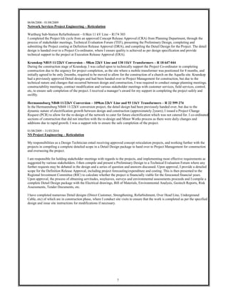7
06/06/2008 - 01/08/2009
Network Services Project Engineering – Reticulation
Wartburg Sub-Station Refurbishment – 0.8km 11 kV Line – R174 303
I completed the Project life cycle from an approved Concept Release Approval (CRA) from Planning Department, through the
process of stakeholder meetings, Technical Evaluation Forum (TEF), presenting the Preliminary Design, completing and
submitting the Project costing at Definition Release Approval (DRA), and compiling the Detail Design for the Project. The detail
design is handed over to a Project Co-ordinator, where I ensure quality is achieved as per design specification and provide
technical support to the project at Execution Release Approval (ERA).
Kranskop NB15 11/22kV Conversion – 58km 22kV Line and 130 11kV Transformers – R 18 647 044
During the construction stage of Kranskop, I was called upon to technically support the Project Co-ordinator in completing
construction due to the urgency for project completion, as the site where a mobile transformer was positioned for 8 months, and
initially agreed to be only 2months, required to be moved to allow for the construction of a church on the Aquella site. Kranskop
had a previously approved Detail designs and had been handed over to Project Management for construction, but due to the
technical nature and changes that occurred between design and construction, I was required to conduct outage planning meetings,
constructability meetings, contract modification and various stakeholder meetings with customer services, field services, control,
etc, to ensure safe completion of the project. I received a manager’s award for my support in completing the project safely and
swiftly.
Hermannsburg NB48 11/22kV Conversion – 109km 22kV Line and 93 11kV Transformers – R 22 599 274
In the Hermannsburg NB48 11/22kV conversion project, the detail design had been previously handed over, but due to the
dynamic nature of electrification growth between design and construction (approximately 2years); I issued a Project Change
Request (PCR) to allow for the re-design of the network to cater for future electrification which was not catered for. I co-ordinated
sections of construction that did not interfere with the re-design and Minor Works process as there were daily changes and
additions due to rapid growth. I was a support role to ensure the safe completion of the project.
01/08/2009 – 31/03/2016
NS Project Engineering – Reticulation
My responsibilities as a Design Technician entail receiving approved concept reticulation projects, and working further with the
projects in compiling a complete detailed scope in a Detail Design package to hand over to Project Management for construction
and overseeing the project.
I am responsible for holding stakeholder meetings with regards to the projects, and implementing most effective requirements as
suggested by various stakeholders. I then compile and present a Preliminary Design to a Technical Evaluation Forum where any
further requests may be debated in the design and a series of question and answers discussed. Upon approval, I provide a detailed
scope for the Definition Release Approval, including project forecasting/expenditure and costing. This is then presented to the
Regional Investment Committee (RIC) to calculate whether the project is financially viable for the forecasted financial years.
Upon approval, the process of obtaining servitudes, wayleaves, surveys and environmental assessments proceeds and I compile a
complete Detail Design package with the Electrical drawings, Bill of Materials, Environmental Analysis, Geotech Reports, Risk
Assessments, Tender Documents, etc.
I have completed numerous Detail designs (Direct Customer, Strengthening, Refurbishment, Over Head Line, Underground
Cable, etc) of which are in construction phase, where I conduct site visits to ensure that the work is completed as per the specified
design and issue site instructions for modifications if necessary.
 