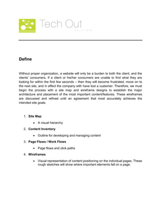 Define
Without proper organization, a website will only be a burden to both the client, and the
clients’ consumers. If a client or his/her consumers are unable to find what they are
looking for within the first few seconds – then they will become frustrated, move on to
the next site, and in effect the company with have lost a customer. Therefore, we must
begin the process with a site map and wireframe designs to establish the major
architecture and placement of the most important content/features. These wireframes
are discussed and refined until an agreement that most accurately achieves the
intended site goals.
1. Site Map
A visual hierarchy
2. Content Inventory
Outline for developing and managing content
3. Page Flows / Work Flows
Page flows and click paths
4. Wireframes
Visual representation of content positioning on the individual pages. These
rough sketches will show where important elements fall on a page.
 