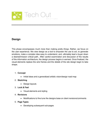 Design
This phase encompasses much more than making pretty things. Rather, we focus on
the user experience. We view design as a tool to empower the use to act, to generate
emotions, make a complex idea easy to understand, and, ultimately lead a buyer down
a desired/mission critical path.. After careful examination and discussion of the results
of the information architecture, the design process begins in earnest. Once finalized, the
visual elements replace the wire frames and the details of the site design begin to take
shape.
1. Concept
Initial ideas and a generalized artistic vision/design road map
2. Sketching
Design layouts
3. Lock & Feel
Visual elements and styling
4. Revisions
Modifications to fine tune the designs base on client revisions/comments
5. Page Types
Developing subsequent sub-pages
 