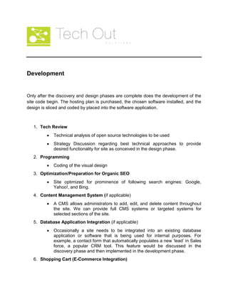 Development
Only after the discovery and design phases are complete does the development of the
site code begin. The hosting plan is purchased, the chosen software installed, and the
design is sliced and coded by placed into the software application.
1. Tech Review
Technical analysis of open source technologies to be used
Strategy Discussion regarding best technical approaches to provide
desired functionality for site as conceived in the design phase.
2. Programming
Coding of the visual design
3. Optimization/Preparation for Organic SEO
Site optimized for prominence of following search engines: Google,
Yahoo!, and Bing.
4. Content Management System (if applicable)
A CMS allows administrators to add, edit, and delete content throughout
the site. We can provide full CMS systems or targeted systems for
selected sections of the site.
5. Database Application Integration (if applicable)
Occasionally a site needs to be integrated into an existing database
application or software that is being used for internal purposes. For
example, a contact form that automatically populates a new ‘lead’ in Sales
force, a popular CRM tool. This feature would be discussed in the
discovery phase and then implemented in the development phase.
6. Shopping Cart (E-Commerce Integration)
 