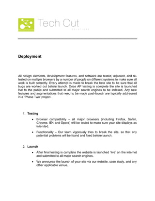 Deployment
All design elements, development features, and software are tested, adjusted, and re-
tested on multiple browsers by a number of people on different systems to make sure all
work is built correctly. Every attempt is made to break the beta site to be sure that all
bugs are worked out before launch. Once AP testing is complete the site is launched
live to the public and submitted to all major search engines to be indexed. Any new
features and augmentations that need to be made post-launch are typically addressed
in a ‘Phase Two’ project.
1. Testing
Browser compatibility – all major browsers (including Firefox, Safari,
Chrome, IE< and Opera) will be tested to make sure your site displays as
intended.
Functionality – Our team vigorously tries to break the site, so that any
potential problems will be found and fixed before launch.
2. Launch
After final testing is complete the website is launched ‘live’ on the internet
and submitted to all major search engines.
We announce the launch of your site via our website, case study, and any
other applicable venue.
 