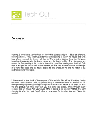 Conclusion
Building a website is very similar to any other building project – take for example,
building a house. First, one must determine who is going to live in the house and what
type of environment the house will live in. The architect begins sketching the plans
based on interviews with the home owner and the home builder. The blue prints are
drawn, the functionality of the house is determined, and the drawings are finalized. Only
then is the ground broken and the foundation poured. The master builders are brought
in to work their trade and the house begins to take shape. In the end the ribbon is cut
and home owner moves in.
It is very east to lose track of the purpose of the website. We will avoid making design
decisions based on what other people are doing or the latest trends. If a website is built
through strategic planning with specific goals in mind and a brand to fall back on, then
the end product will most likely get you the rests you expect. Think through every
decision that we make. Ask yourselves: Who is going to the website? What do I want
them to do when they get there? What are my goals for the site: How can I track the
results?
 