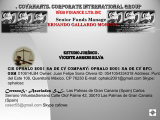 04/04/16 1
Senior Funds ManageSenior Funds Manage
FERNANDO GALLARDO MORGANFERNANDO GALLARDO MORGAN
CIS OPHALO 2001 SA DE CV COmPAny: OPHALO 2001 SA DE CV RFC:
ODm 010614LB4 Owner: Juan Felipe Soria Olvera ID: 0541054334318 Address: Punta
del Este 106, Querétaro México. CP 76230 E-mail: ophalo2001@gmail.com Skype:
ophalosc
Cerrano& Asociados S.L., Las Palmas de Gran Canaria (Spain) Carlos
Serrano ViñuelasSerrano Calle Olof Palme 42, 35010 Las Palmas de Gran Canaria
(Spain)
caser55@gmail.com Skype cafowe
 
